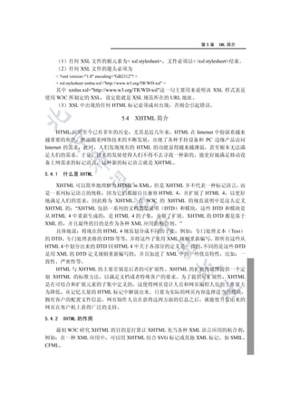 第5章   XML 简介


        1   任何 XSL 文件的根元素为 xsl:stylesheet                      文件必须以 /xsl:stylesheet结束
        2   任何 XSL 文件的题头必须为
     ?xml version=1.0 encoding=GB2312? 
     xsl:stylesheet xmlns:xsl=http://www.w3.org/TR/WD-xsl 
   其中 xmlns:xsl=http://www.w3.org/TR/WD-xsl这一句主要用来说明该 XSL 样式表是
使用 W3C 所制定的 XSL 设定值就是 XSL 规范所在的 URL 地址
    3 XSL 中出现的任何 HTML 标记必须成对出现 否则会引起错误


                                      5.4 XHTML 简介

      HTML 应用至今已有多年的历史 尤其是近几年来 HTML 在 Internet 中扮演着越来
  

越重要的角色 然而随着网络技术的不断发展 出现了各种手持设备和 PC 边缘产品访问
Internet 的需求 此时 人们发现现有的 HTML 的功能显得越来越薄弱 甚至根本无法满
足人们的需求 于是 技术的发展使得人们不得不去寻找一种新的 能更好地满足移动设
             

备上网需求的标记语言 这种新的标记语言就是 XHTML

5.4.1   什么是 XHTML
              

   XHTML 可以简单地理解为 HTML in XML 但是 XHTML 并不代表一种标记语言 而
是一系列标记语言的统称 因为它们都源自且兼容 HTML 4 并扩展了 HTML 4 以更好
地满足人们的需求 因此称为 XHTML 在 W3C 的 XHTML 的规范说明中是这么定义
                                   

XHTML 的 “XHTML 包括一系列的文档类型说明 DTD 和模块 这些 DTD 和模块是
从 HTML 4 中重新生成的 是 HTML 4 的子集 并做了扩展 XHTML 的 DTD 都是基于
XML 的 并且最终的目的是作为各种 XML 应用的粘合剂 ”
                                              

   具体地说 将现在的 HTML 4 规范划分成不同的子集 例如 专门处理文本 Text
的 DTD 专门处理表格的 DTD 等等 并将这些子集用 XML 规则重新编写 即所有这些从
                                                          

HTML 4 中划分出来的 DTD 同 HTML 4 中关于各部分的定义是一致的 不同的是这些 DTD
是用 XML 的 DTD 定义规则重新编写的 并且加进了 XML 中的一些优良特性 比如 一
致性 严密性等
                                                                     

   HTML 与 XHTML 的主要差别是后者的可扩展性 XHTML 的扩展性试图提供一个定
制 XHTML 的标准方法 以满足文档或者特殊客户的要求 为了提供可扩展性 XHTML
是在可结合和扩展元素的子集中定义的 这使得网页设计人员和网页编程人员的工作量大
                                                                            	

为降低 从记忆大量的 HTML 标记中解放出来 只要为实际的网页内容选择适当的模块
拥有客户的配置文件信息 网页制作人员在获得这两方面的信息之后 就能使开发出来的
网页在客户机上获得广泛的支持

5.4.2   XHTML 的作用

   最初 W3C 研究 XHTML 的目的是打算让 XHTML 充当各种 XML 语言应用的粘合剂
例如 在一种 XML 应用中 可以用 XHTML 结合 SVG 标记或其他 XML 标记 如 SMIL
CFML
 