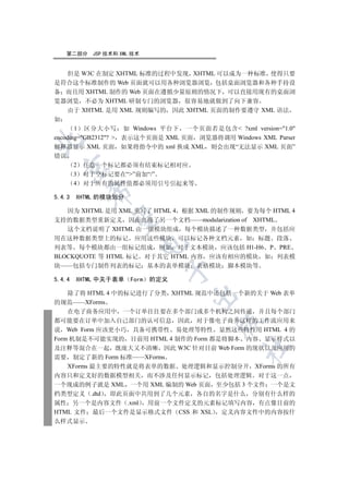 第二部分    JSP 技术和 XML 技术


     但是 W3C 在制定 XHTML 标准的过程中发现 XHTML 可以成为一种标准 使得只要
是符合这个标准制作的 Web 页面就可以用各种浏览器浏览 包括桌面浏览器和各种手持设
备 而且用 XHTML 制作的 Web 页面在遵循少量原则的情况下 可以直接用现有的桌面浏
览器浏览 不必为 XHTML 研制专门的浏览器 很容易地就做到了向下兼容
     由于 XHTML 是用 XML 规则编写的 因此 XHTML 页面的制作要遵守 XML 语法
如
       1 区分大小写 如 Windows 平台下 一个页面若是包含 ?xml version=1.0
encoding=GB2312?  表示这个页面是 XML 页面 浏览器将调用 Windows XML Parser


解释器显示 XML 页面 如果将指令中的 xml 换成 XML 则会出现“无法显示 XML 页面”
错误
        2   任意一个标记都必须有结束标记相对应
  

        3   对于空标记要在“”前加“/”
        4   对于所有的属性值都必须用引号引起来等
            

5.4.3   XHTML 的模块划分

   因为 XHTML 是用 XML 重写了 HTML 4 根据 XML 的制作规则 要为每个 HTML 4
             

支持的数据类型重新定义 因而出现了另一个文档——modularization of XHTML
   这个文档说明了 XHTML 由一组模块组成 每个模块描述了一种数据类型 并包括应
用在这种数据类型上的标记 应用这些模块 可以标记各种文档元素 如 标题 段落
                          

列表等 每个模块都由一组标记组成 例如 对于文本模块 应该包括 H1-H6 P PRE
BLOCKQUOTE 等 HTML 标记 对于其它 HTML 内容 应该有相应的模块 如 列表模
块——包括专门制作列表的标记 基本的表单模块               表格模块   脚本模块等
                                 

5.4.4   XHTML 中关于表单     Form   的定义

    除了将 HTML 4 中的标记进行了分类 XHTML 规范中还包括一个新的关于 Web 表单
                                     

的规范——XForms
    在电子商务应用中 一个订单往往要在多个部门或多个机构之间传递 并且每个部门
都可能要在订单中加入自己部门的认可信息 因此 对于像电子商务这样的工作流应用来
                                         

说 Web Form 应该更小巧 具备可携带性 易处理等特性 显然这些特性用 HTML 4 的
Form 机制是不可能实现的 目前用 HTML 4 制作的 Form 都是将脚本 内容 显示样式以
                                               	

及注释等混合在一起 既庞大又不清晰 因此 W3C 针对目前 Web Form 的现状以及应用的
需要 制定了新的 Form 标准——XForms
    XForms 最主要的特性就是将表单的数据 处理逻辑和显示控制分开 XForms 的所有
内容只和定义好的数据模型相关 而不涉及任何显示标记 包括处理逻辑 对于这一点
一个现成的例子就是 XML 一个用 XML 编制的 Web 页面 至少包括 3 个文件 一个是文
档类型定义 .dtd 即此页面中共用到了几个元素 各自的名字是什么 分别有什么样的
属性 另一个是内容文件 .xml 用前一个文件定义的元素标记填写内容 有点像目前的
HTML 文件 最后一个文件是显示格式文件 CSS 和 XSL 定义内容文件中的内容按什
么样式显示
 