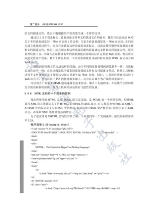 第二部分         JSP 技术和 XML 技术


的文档描述文件 要么干脆根据用户的需要生成一个新的文档
    通过以上关于设备标记 设备描述文件和文档描述文件的说明 我们可以总结出 W3C
关于不同设备浏览同一 Web 页面的工作过程: 当某个设备想浏览某一 Web 站点时 在同站
点建立连接的过程中 站点首先获取这种设备的设备标记 以决定使用哪种设备描述文件
和文档描述文件 然后 站点调出和这种设备匹配的设备描述文件和文档描述文件 使用
某种转换工具 用嵌入在这种设备中的浏览器能识别的标记语言重建 Web 页面 然后将页
面提交给这个设备 整个工作过程的一个应用实例就是目前炒得很热的 WML 标记语言和
WAP 协议


    上面提到的转换工具完成这样的功能 由于不同的设备使用的浏览器不一样 自然标
记语言也不一样 在站点确定这个设备的设备描述文件和文档描述文件后 转换工具根据
这两个文件使用设备支持的标记语言重新生成 Web 页面 同时 工具的位置既可以位于
  

Web 站点上 也可以位于 ISP 的代理服务器上 还可以内嵌在客户端的浏览器中
    可以预言 如果 XHTML 能迅速成长起来的话 那么不久的将来 不仅整个互联网将
                 

会呈现出崭新的面貌 而且互联网经济也将有飞跃性的发展

5.4.6   XHTML 文档的一个简单的实例
                  

    现在所使用的 HTML 是用 SGML 语言定义的 是 SGML 的一个应用实例 XHTML
是用 XML 语言重新定义了的 HTML 是 HTML 的 XML 版本 有人称其为 HTML in XML
XHTML 中的标记定义与 HTML 中的相同 但语法比 HTML 要严格的多 因为它基于 XML
                                     

语言 必须和 XML 地其他规范相吻合
    为了使读者对 XHTML 的特性有所了解 下来我们举一个实例说明 源代码如程序清
单 5.28
                                                 

    程序清单 5.28(example.xhtml)
    ? xml version=1.0 encoding=gb2312?
    !DOCTYPE html PUBLIC-//W3C//DTD XHTML 1.0 Strict//EN            DTD/strict.dtd   
                                                           

    html
    head
    title
                                                                       

          XHTML The Extensible HyperText Markup language!
    /title
    link rel=stysheet href=W3C-WD.css type=text/css/
                                                                                     	

    ?xml-stylesheet href=lg.css type=text/css?
    /head
    body
           p
               a href=http://www.pku.edu.cn/img src=pku.bmp alt=pku//a
    /p
    h1XHTML Sample /h1
    h2 class=spec
                    a href =http://www.w3.org/TR/xhtml1/XHTMLsup#8482;/sup1.0:
 
