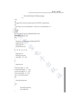 第5章   XML 简介


                          The Extensible HyperText Markup Language
                   /a
/h2
p
This page will be revised to include errata for the XHTML 1.0 specification
See:
a href=http://www.w3.org/TR/xhtml1/ htttp://www.w3.org/TR/xhtml1//a
/p
/body


/html
其中样式表文件 lg.css 代码如程序清单 5.29
程序清单 5.29(lg.css)


body
{
    backpround : top left no-repeat url(WD.gif)#FFFFFF;
            

    margin-left:10%;
    margin-right:10%
    font-family:sans-serif
             

}
h1     h2   h3     h4     h5    h6
{
                                            

    margin-left:-4%;
    font-family:sans-serif;
    color:rgb(0 122 255);
                                                 

}
h1
{
                                                           

    margin-top:3em
}
A:link{color:rgb(0        0     153)}
                                                                     

A:visited{color:rgb(153             0    153)}
A:active{color:rgb(255              0    122)}
A:hover{color:rgb(0            96       255)}
.spec a {text-decoration:none}
                                                                              	

img
{
    color:white;border;none;
}
code
{
                 font-family:monospace;
                 font-weight:bold;
}
 