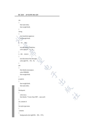 第二部分          JSP 技术和 XML 技术


em
{
    font-style:italic;
    font-weight:bold;
}
strong
{
    text-transform:uppercse;
    font-weight:bold;


}
u     ins .add
{


    text-decoration:underline;
    color:rgb(153 0 0);
}
            

s del       .remove
{
    text-decoration:line-through;
             

    color:rgb(192 192 0);
}
pre
                                     

{
    font-family:monospace;
    color:#006600;
                                                  

    font-weight:bold;
}
p.caption
                                                  

{
    font-weight:bold;
    font-style:italic;
}
                                                      

blockquote
{
    color:navy;
                                                      	

    font-family: Comic Sans MS sans-serif;
}
div.contents li
{
list-style-type:none
}
.contents
{
    background-color:rgb(204        204   255);
 