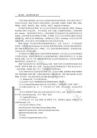 第二部分     JSP 技术和 XML 技术


    只要手机能支援 WAP 就可以经由无线通讯网络存取网络资源 未来可透过手机在户
外进行各项交易 WAP 支持绝大多数无线网络 包括 GSM CDMA CDPD PDC PHS
TDMA FLEX ReFLEX iDen TETEA DECT DataTAC 和 Mobitex
    所有操作系统都支持 WAP 其中专门为手持设备设计的有 Palm OS EPOC Windows
FLEXOS OS/9 及 Java OS 一些手持设备 如掌上电脑 安装微型浏览器后 可借助 WAP
接入 Internet 微型浏览器文件很小 可较好地解决手持设备内存小和无线网络带宽不宽
的限制 虽然 WAP 能支持 HTML 和 XML 但 WML 才是专门为小屏幕和无键盘手持设备
服务的语言 WAP 也支持 WMLScript 这种脚本语言类似于 JavaScript 但对内存和 CPU


的要求更低 因为它基本上没有其他脚本语言所包含的无用功能
   WAP 规范是一种无线应用程序的编程模型和语言 它第一次定义了一个开放的标准
结构和一套用来实现无线 Internet 接入的协议 WAP 规范的要素主要包括 WAP 编程模型
 

遵守 XML 标准的无线标记语言 WML 用于无线终端的微浏览器规范 轻量级协议栈
无线电话应用 WTA 框架
          

   这个模型在很大程度上利用了现有的 WWW 编程模型 应用开发人员可以从这种模型
中得到许多好处 包括可以继续使用自己熟悉的编程模型 能够利用现有的工具 如 Web
服务器 XML 工具 等 另外 WAP 编程模型还针对无线环境的通信特点 对原有的 WWW
           

编程模型进行了优化和扩展
    WAP 规范优化和扩展了现有的 Internet 标准 WAP 组织针对无线网络环境的应用对
TCP/IP HTTP 和 XML 进行了优化 现在它已经将这些标准提交给了 W3C 联合会作为下
                             

一代的 HTML HTML -NG 和下一代的 HTTP HTTP-NG
    在设计 WAP 网页时不论你使用的 WAP 开发工具是 UP .SDK 或 NOKIA WAP TOOKIT
或者 ERICSSON WAP IDE 你都必须配置进行 Web 服务器 使得 Web 服务器可以支持
                                      

WML 文件类型 故在此将常见的几种 Web 服务器的设置介绍如下
      1 Windows NT 平台的 IIS 服务器
    1启动菜单-程序-WINDOWS NT OPTION PACK -IIS5.0
                                               

    2右击 Internet Information Server 的子项计算机名 在快捷菜单上选择 属性
    3在属性页面的下部 有一个 文件类型 F                   按钮 单击此按钮 会出现文件类
型界面
                                                           

     4单击 新增类型 按钮 然后在相关的扩展名栏中填写 .wml 在内容类型 MIME
栏中填写 text/vnd.wap.wmle 单击 确定 按钮
                                                           	

       2 Apache Web Server
     1不管是 NT 平台 还是 UNIX 或 LINUX 平台 都是修改 Apache 安装目录下的
conf/mime.types 文件
     2在该文件中增加以下内容
   text/vnd.wap.wml .wml image/vnd.wap.wbmp .wbmp
   application/vnd.wap.wmlc .wmlc text/vnd.wap.wmls.wmls
   application/vnd.wap.wmlsc .wmlsc
   3存盘
   4重新启动 Apache Web Server 即可
 