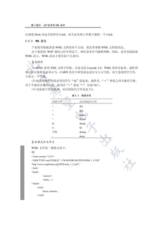 第二部分       JSP 技术和 XML 技术


以浏览 Deck 内包含的所有 Card 而不必从网上单独下载每一个 Card

5.5.3    WML 语法

   下来将详细地讲述 WML 文档的各个方面 使读者掌握 WML 文档的用法
   由于前面的 WAP 我们已经介绍过了 相信读者应当能够理解 因此 这里直接叙述
WML 语言 WML 语法主要有如下几部分

    基本规则


  1WML 使用 XML 文档字符集 目前支持 Unicode 2.0 WML 的所有标签 属性和
规定的可接收值必须小写 CARD 的名字和变量也是区分大小写的 对于连续的空字符
只显示一个空格
  

  2标签内属性的值必须用符号 或 括起来 属性名                               和值之间不能有空格
对于不成对出现的标签 必须在  前加 / 比如br/
  3对保留字符的处理 对应的取代字符见表 5.3
              


                                      表 5.3      保留字符

                       保留字符                   对应的取代字符
               

                                             lt
                                             gt
                                 

                       ?                      apos
                                             quot
                                             amp
                                           

                       $                      $$
                       空格                     nbsp
                       -                      shy
                                                      

    基本格式和文件头

    WML 文件的一般格式如下
                                                          

    例:
    ?xml version=1.0?
    !DOCTYPE wml PUBLIC -//WAPFORUM//DTD WML 1.1//EN
                                                           	

    http://www.wapforum.org/DTD/wml_1.1.xml
    wml
    head
              access/
              meta..../
    /head
         card
              Some contents...
         /card
 