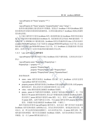 第1章     JavaBeans 组件技术


     jsp:setProperty id=Name property=* /
     或者
    jsp:setProperty id=Name property=propertyNumber value=string /
    前者的功能是根据已提交的表单中的数据 设置这个 JavaBean 中相应(JavaBeans 属性
的名称和表单对象的名称要相同)的属性值 后者的功能是把这个 JavaBeans 的指定的属性
设为指定的值
    为了能在 JSP 程序中使用 JavaBeans 组件 你需要特别注意 JavaBeans 类程序的存放问
题:为了使应用程序服务器能找到 JavaBeans 类 你需要将其类文件放在 Web 服务器的一个


特殊位置 以 JSWDK1.0.1 服务器为例 JavaBeans 的类文件(编译好的 class 文件)应该放在
examplesWEB-INFjspbeans 目录下或者是 webpagesWEB-INFjspbeans 目录下面 在 resin
服务器中则是放在 docWEB-INFclasses 目录下的 至于 JavaBeans 在其他服务器下的存放
  

路径      读者可以参考下文的介绍或者相应服务器的开发文档

1.2.2   jsp:setProperty操作指令
            

   jsp:setProperty操作指令被用于指定 JavaBeans 的某个属性的值 它的语法形式如下
所示:
             

     jsp:setProperty name=BeanName PropertyExpr /
     PropertyExpr ::= property=*|
                      property=PropertyName|
                                

                      property=PropertyName value=PropertyValue|
                      property=PropertyName param=ParameterName|

     语法参数说明
                                          


        name name 属性用来指定 JavaBeans 的名称 这个 JavaBeans 必须首先使用
        jsp:useBean操作指令来实例化
                                                  

        property property 属性被用来指定 JavaBeans 需要定制的属性的名称 如果 property
        属性的值为* 那么会发生什么情况呢?请参考 1.4.2 小节
        value value 属性的值将会被赋给 JavaBeans 的属性
                                                           

        param param 这个属性的作用很微妙 如果客户端传递过来的参数中 有一个参
        数的名字和 param 属性的值相同 那么这个参数的值将会被赋给 JavaBean 的属性
        所以使用了 param 属性就不要使用 value 属性 反之 使用了 value 属性就不要使
                                                                       	

        用 param 属性 这两个属性是互斥的 不过 param 属性必须和 property 属性搭配
        使用 否则就不知道该赋值给 JavaBeans 的哪一个属性了
     我们不提倡读者使用jsp:setProperty操作指令 而应该在 JSP 程序段中直接调用
JavaBeans 组件实例对象的 setXXX()方法 因为后者的代码简单 使用起来比较灵活 相
对而言 前一种方法的代码就比较繁琐了 而且灵活性也不好 以 param 属性为例 客户
端传递归来的参数值一般不应该直接赋给 JavaBeans 的属性 而应该先转换汉字的内码
再赋值 这一点上 param 属性就无能为力了
 