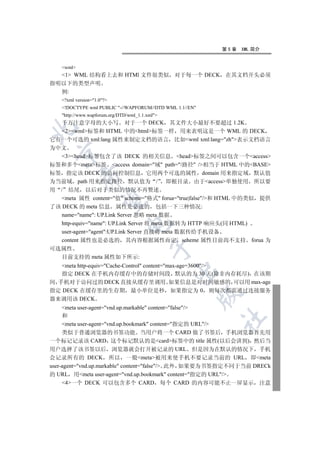 第5章   XML 简介


   wml
  1 WML 结构看上去和 HTMl 文件很类似 对于每一个 DECK 在其文档开头必须
指明以下的类型声明
  例:
   ?xml version=1.0?
   !DOCTYPE wml PUBLIC -//WAPFORUM//DTD WML 1.1//EN
   http://www.wapforum.org/DTD/wml_1.1.xml
  千万注意字母的大小写 对于一个 DECK 其文件大小最好不要超过 1.2K


  2wml标签和 HTML 中的html标签一样 用来表明这是一个 WML 的 DECK
它有一个可选的 xml:lang 属性来制定文档的语言 比如wml xml:lang=zh表示文档语言
为中文
  

   3head标签包含了该 DECK 的相关信息 head标签之间可以包含一个access
标签和多个meta标签 access domain=域 path=/路径 /相当于 HTML 中的BASE
标签 指定该 DECK 的访问控制信息 它用两个可选的属性 domain 用来指定域 默认值
           

为当前域 path 用来指定路径 默认值为 / 即根目录 由于access单独使用 所以要
用 / 结尾 以后对于类似的情况不再赘述
   meta 属性 content=值 scheme=格式 forua=true|false/和 HTML 中的类似 提供
            

了该 DECK 的 meta 信息 属性是必选的 包括一下三种情况:
   name=name: UP.Link Server 忽略 meta 数据
   http-equiv=name: UP.Link Server 将 meta 数据转为 HTTP 响应头(同 HTML)
                               

   user-agent=agent:UP.Link Server 直接将 meta 数据传给手机设备
   content 属性也是必选的 其内容根据属性而定 scheme 属性目前尚不支持 forua 为
                                          

可选属性
  目前支持的 meta 属性如下所示:
   meta http-equiv=Cache-Control content=max-age=3600/
                                                

   指定 DECK 在手机内存缓存中的存储时间段 默认的为 30 天(除非内存耗尽) 在该期
间 手机对于访问过的 DECK 直接从缓存里调用 如果信息是对时间敏感的 可以用 max-age
指定 DECK 在缓存里的生存期 最小单位是秒 如果指定为 0 则每次都需通过连接服务
                                                         

器来调用该 DECK
     meta user-agent=vnd.up.markable content=false/
     和
                                                         	

     meta user-agent=vnd.up.bookmark content=指定的 URL/
     类似于普通浏览器的书签功能 当用户将一个 CARD 做了书签后 手机浏览器首先用
一个标记记录该 CARD 这个标记默认的是card标签中的 title 属性(以后会讲到) 然后当
用户选择了该书签以后 浏览器就会打开被记录的 URL 但是因为在默认的情况下 手机
会记录所有的 DECK 所以 一般meta被用来使手机不要记录当前的 URL 即meta
user-agent=vnd.up.markable content=false/ 此外 如果要为书签指定不同于当前 DRECk
的 URL 用meta user-agent=vnd.up.bookmark content=指定的 URL/
     4一个 DECK 可以包含多个 CARD 每个 CARD 的内容可能不止一屏显示 注意
 