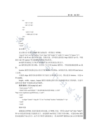 第5章   XML 简介


            tr
                   td1-1/td
                   td1-2/td
            /tr
            tr
                    td2-1/td
                     1000 ;td2-2/td
            /tr
     /table


     /p
     /card
     /wml
  

     显示图片

     显示图片(1 位黑白 BMP 图片)的标签一样类似于 HTML:
                

     img alt=text src=url localsrc=icon align=left height=n width=n vspace=n hspace=n/
  属性中 alt 和 src 是必须要有的 其他可选 另外要注意的是img要放在p里 不能
放在do和option等功能键标签和选单标签里
                 

  alt 属性用来指定当手机不支持图片显示时用来显示的文字
  src 属性指定图片的 URL 但当有了以下的 localsrc 属性时 手机浏览器就忽略 src 属
性
                                          

  localsrc 属性用来指定显示存在手机 ROM 中的图标 如果找不到 则到 UP.Link Server
上去找
   可选的 align 属性用来表明图片同当前行文本的对齐方式 默认值为 bottom 可选 to
                                                  

和 middle
   height width vspace hspace 属性分别指定图片的长宽和距环绕文字的间距 目前不
                                                              

是所有的 WAP 手机都支持这些属性
     程序清单 5.32(example3.wml)
     ?xml version=1.0?
                                                                         

     !DOCTYPE wml PUBLIC -//WAPFORUM//DTD WML 1.1//EN
http://www.wapforum.org/DTD/wml_1.1.xml
     wml
                                                                                        	

     card
            p align=centerimg alt=:) src=xxx.bmp localsrc=smileyface//p
     /card
     /wml

     锚和任务

    超链接是 HTML 页面里最基本的功能 在 WML 里也一样用a href=url title=label
和/a来包括用来建立连接的文字 必选属性 href 指定了要打开的 URL 可选的 title 属性
给该连接取个标记名字 这个名字将作为软按钮之一的 ACCEPT 键的标记显示在屏幕的软
 