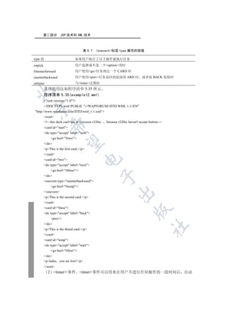 第二部分         JSP 技术和 XML 技术



                                      表 5.7    onevent标签 type 属性的取值

type 值                          如果用户执行了以下操作就执行任务
onpick                          用户选择或不选一个option项时
Onenterforward                  用户使用go任务到达一个 CARD 时
onenterbackward                 用户使用prev任务返回到前面的 ARD 时                        或者按 BACK 按钮时
ontimer                         当timer过期时
         具体的用法如程序清单 5.35 所示


         程序清单 5.35(example12.wml)
         ?xml version=1.0?
         !DOCTYPE wml PUBLIC -//WAPFORUM//DTD WML 1.1//EN
   

http://www.wapforum.com/DTD/wml_1.1.xml
         wml
         !-- this deck can't use in Ericsson r320sc   because r320sc haven't accept button--
                   

         card id=start
         do type=accept label=next
              go href=#two/
                    

         /do
         pThis is the first card./p
         /card
                                            

         card id=two
         do type=accept label=next
              go href=#three/
                                                       

         /do
         onevent type=onenterbackward
              go href=#temp/
         /onevent
                                                                   

         pThis is the second card./p
         /card
         card id=three
                                                                               

         do type=accept label=back
              prev/
         /do
                                                                                           	

         pThis is the thired card./p
         /card
         card id=temp
         do type=accept label=start
              go href=#first/
         /do
         phaha you are lost!/p
         /wml
            2 timer/事件 timer事件可以用来在用户不进行任何操作的一段时间后 自动
 