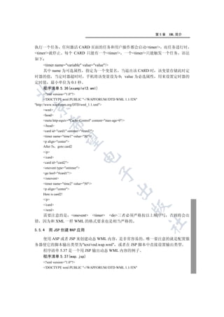 第5章   XML 简介


执行一个任务 任何激活 CARD 页面的任务和用户操作都会启动timer/ 而任务进行时
timer/就停止 每个 CARD 只能有一个timer/ 一个timer/只能触发一个任务 语法
如下
  timer name=variable value=value/
  其中 name 为可选属性 指定为一个变量名 当退出该 CARD 时 该变量存储此时定
时器的值 当定时器超时时 手机将该变量设为 0 value 为必选属性 用来设置定时器的
定时值 最小单位为 0.1 秒
  程序清单 5.36(example13.wml)


     ?xml version=1.0?
     !DOCTYPE wml PUBLIC -//WAPFORUM//DTD WML 1.1//EN
http://www.wapforum.org/DTD/wml_1.1.xml
    

     wml
     head
     meta http-equiv=Cache-Control content=max-age=0/
               

     /head
     card id=card1 ontimer=#card2
     timer name=time1 value=50/
                

     p align=center
     After 5s goto card2
     /p
                                   

     /card
     card id=card2
     onevent type=ontimer
                                              

     go href=#card1/
     /onevent
     timer name=time2 value=50/
     p align=center
                                                         

     Here is card2!
     /p
     /card
                                                              

     /wml
    需要注意的是 onevent timer do三者必须严格按以上顺序写                       否则将会出
错   因为和 XML 一样 WML 的格式要求也是相当严格的
                                                              	


5.5.4   用 JSP 创建 WAP 应用

  使用 ASP 或者 JSP 来创建动态 WML 内容 是非常容易的 唯一要注意的就是配置服
务器使它的脚本输出类型为text/vnd.wap.wml 或者在 JSP 脚本中直接设置输出类型
  程序清单 5.37 是一个用 JSP 输出动态 WML 内容的例子
     程序清单 5.37(wap.jsp)
     ?xml version=1.0?
     !DOCTYPE wml PUBLIC -//WAPFORUM//DTD WML 1.1//EN
 