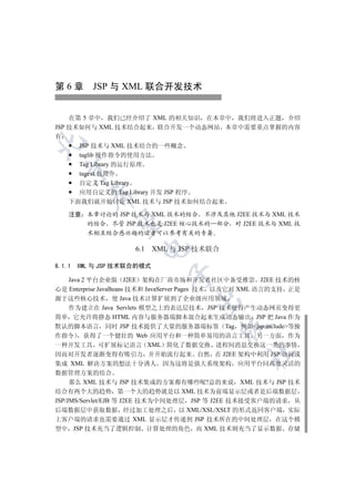 第 6 章 JSP 与 XML 联合开发技术


    在第 5 章中 我们已经介绍了 XML 的相关知识 在本章中 我们将进入正题 介绍
JSP 技术如何与 XML 技术结合起来 联合开发一个动态网站 本章中需要重点掌握的内容
有


      JSP 技术与 XML 技术结合的一些概念
      taglib 操作指令的使用方法
      Tag Library 的运行原理
  

      tagext 包简介
      自定义 Tag Library
      应用自定义的 Tag Library 开发 JSP 程序
          

    下面我们就开始讨论 XML 技术与 JSP 技术如何结合起来

    注意 本章讨论的 JSP 技术与 XML 技术的结合 不涉及其他 J2EE 技术与 XML 技术
           

       的结合 尽管 JSP 技术也是 J2EE 核心技术的一部分 对 J2EE 技术与 XML 技
       术相互结合感兴趣的读者可以参考有关的专著
                      

                     6.1 XML 与 JSP 技术联合

6.1.1   XML 与 JSP 技术联合的模式
                             

   Java 2 平台企业版 J2EE 架构在厂商市场和开发者社区中备受推崇 J2EE 技术的核
心是 Enterprise JavaBeans 技术和 JavaServer Pages 技术 以及它对 XML 语言的支持 正是
源于这些核心技术 使 Java 技术计算扩展到了企业级应用领域
                                    

   作为建立在 Java Servlets 模型之上的表达层技术 JSP 技术使得产生动态网页变得更
简单 它允许将静态 HTML 内容与服务器端脚本混合起来生成动态输出 JSP 把 Java 作为
默认的脚本语言 同时 JSP 技术提供了大量的服务器端标签 Tag 例如jsp:include等操
                                           

作指令 获得了一个健壮的 Web 应用平台和一种简单易用的语言工具 另一方面 作为
一种开发工具 可扩展标记语言 XML 简化了数据交换 进程间消息交换这一类的事情
                                                  	

因而对开发者逐渐变得有吸引力 并开始流行起来 自然 在 J2EE 架构中利用 JSP 访问或
集成 XML 解决方案的想法十分诱人 因为这将是强大系统架构 应用平台同高度灵活的
数据管理方案的结合
     那么 XML 技术与 JSP 技术集成的方案都有哪些呢?总的来说 XML 技术与 JSP 技术
结合有两个大的趋势 第一个大的趋势就是以 XML 技术为前端显示层或者是后端数据层
JSP/JMS/Servlet/EJB 等 J2EE 技术为中间处理层 JSP 等 J2EE 技术接受客户端的请求 从
后端数据层中获取数据 经过加工处理之后 以 XML/XSL/XSLT 的形式返回客户端 实际
上客户端的请求也需要通过 XML 显示层才传递到 JSP 技术所在的中间处理层 在这个模
型中 JSP 技术充当了逻辑控制 计算处理的角色 而 XML 技术则充当了显示数据 存储
 