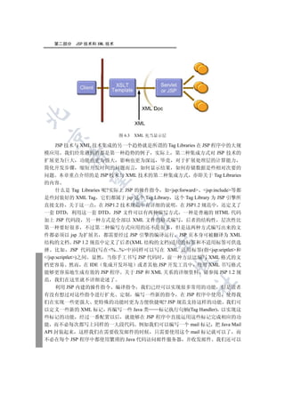 第二部分   JSP 技术和 XML 技术

 

                           图 6.3   XML 充当显示层

  JSP 技术与 XML 技术集成的另一个趋势就是所谓的 Tag Libraries 在 JSP 程序中的大规
模应用 我们经常遇到的都是第一种趋势的例子 实际上 第二种集成方式对 JSP 技术的
         

扩展更为巨大 功能也更为强大 影响也更为深远 毕竟 对于扩展处理层的计算能力
简化开发步骤 缩短开发时间的问题而言 如何显示结果 如何存储数据是些相对次要的
问题 本章重点介绍的是 JSP 技术与 XML 技术的第二种集成方式 亦即关于 Tag Libraries
          

的内容
  什么是 Tag Libraries 呢?实际上 JSP 的操作指令 如jsp:forward jsp:include等都
是些封装好的 XML Tag 它们都属于 jsp 这个 Tag Library 这个 Tag Library 为 JSP 引擎所
                       

直接支持 关于这一点 在 JSP1.2 技术规范中有详细的说明 在 JSP1.2 规范中 还定义了
一套 DTD 利用这一套 DTD JSP 文件可以有两种编写方式 一种是普遍的 HTML 代码
加上 JSP 代码段 另一种方式是全部以 XML 文件的格式编写 后者的结构性 层次性比
                                   

第一种要好很多 不过第二种编写方式应用的还不是很多 但是这两种方式编写出来的文
件都必须以 jsp 为扩展名 都需要经过 JSP 引擎的编译运行 JSP 页本身可被翻译为 XML
                                        

结构的文档 JSP 1.2 规范中定义了后者(XML 结构的文档)适用的标签和不适用标签可供选
择 比如 JSP 代码段(写在%...%中)同样可以写在 XML 适用标签(指jsp:sriptlet和
/jsp:scriptlet)之间 显然 当你手工书写 JSP 代码时 前一种方法比编写 XML 格式的文
                                               

档更容易 然而 在 IDE 集成开发环境 或者其他 JSP 开发工具中 使用 XML 书写格式
能够更容易地生成有效的 JSP 程序 关于 JSP 和 XML 关系的详细资料 请参阅 JSP 1.2 规
范 我们在这里就不详细论述了
                                                   	

      利用 JSP 内建的操作指令 编译指令 我们已经可以实现很多常用的功能 但是读者
有没有想过对这些指令进行扩充 定制 编写一些新的指令 在 JSP 程序中使用 使得我
们在实现一些更强大 更特殊的功能时更为方便快捷呢? JSP 规范支持这样的功能 我们可
以定义一些新的 XML 标记 再编写一些 Java 类         标记执行句柄(Tag Handler) 以实现这
些标记的功能 经过一番配置以后 就能够在 JSP 程序中直接运用这些标记完成相应的功
能 而不必每次都写上同样的一大段代码 例如我们可以编写一个 mail 标记 把 Java Mail
API 封装起来 这样我们在需要收发邮件的时候 只需要使用这个 mail 标记就可以了 而
不必在每个 JSP 程序中都使用繁琐的 Java 代码访问邮件服务器 并收发邮件 我们还可以
 