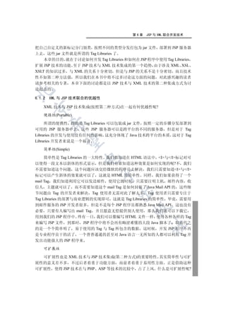 第6章   JSP 与 XML 联合开发技术


把自己自定义的新标记分门别类 按照不同的类型分发打包为 jar 文件 部署到 JSP 服务器
上去 这些 jar 文件就是所谓的 Tag Libraries 了
    本章的目的 就在于讨论如何开发 Tag Libraries 和如何在 JSP 程序中使用 Tag Libraries
扩展 JSP 技术的功能 至于 JSP 技术与 XML 技术集成的第一个趋势 由于涉及 XML XSL
XSLT 的知识过多 与 XML 的关系十分密切 但是与 JSP 的关系不是十分密切 而且技术
性不如第二种方法强 所以我们在本书中将不过多讨论这方面的问题 对此感兴趣的读者
请参考相关的专著 本章下面的讨论都是以 JSP 技术与 XML 技术的第二种集成方式为讨
论起点的



6.1.2   XML 与 JSP 技术联合的优越性

    XML 技术与 JSP 技术集成(按照第二种方式)在一起有何优越性呢?
  


    便携性(Portable)

     所谓的便携性 指的是 Tag Libraries 可以包装成 jar 文件 按照一定的步骤分发部署到
          

可用的 JSP 服务器中去 这些 JSP 服务器可以是跨平台的不同的服务器 但是对于 Tag
Libraries 的开发与使用没有任何的影响 这充分体现了 Java 技术跨平台的本质 这对于 Tag
Libraries 开发者来说是一个福音
           


    简单性(Simple)

     简单性是 Tag Libraries 的一大特性 我们都知道在 HTML 语法中 I与/I标记对可
                      

以使得一段文本以斜体的形式显示 但是我们有谁知道这种效果是如何实现的呢?不 我们
不需要知道这个问题 这个问题应该交给微软的程序员去解决 我们只需要知道I与/I
                             

标记可以产生斜体的效果就可以了 这就是 HTML 的简单性 同样 我们如果获得了一个
mail Tag 我们知道利用它可以发送邮件 使用它的时候 只需要注明主机 邮件内容 收
信人 主题就可以了 而不需要知道这个 mail Tag 是如何封装了 Java Mail API 的 这些细
                                   

节问题由 Tag 的开发者来解决 Tag 使用者无需对此了解太多 Tag 使用者只需要专注于
Tag Libraries 的部署与商业逻辑的实现即可 这就是 Tag Libraries 的简单性 毕竟 需要用
到邮件服务的 JSP 开发者很多 但是不是每个 JSP 程序员都熟悉 Java Mail API 这也没有
                                         

必要 只要有人编写出 mail Tag 并且愿意无偿提供别人使用 那么我们就可以下载它
用到我们的 JSP 程序中 终有一日 我们可以像编写 HTML 文件一样 使用各种各样的 Tag
来编写 JSP 文件 到那时 JSP 程序中将不会再有晦涩难懂的大段 Java 脚本了 取而代之
                                                	

的是一个个简单明了 易于使用的 Tag 与 Tag 所包含的数据 这时候 开发 JSP 程序不再
是专业程序员干的活了 一个普普通通的甚至对 Java 语言一无所知的人都可以利用 Tag 开
发出功能强大的 JSP 程序来

    可扩展性

  可扩展性也是 XML 技术与 JSP 技术集成(第二种方式)的重要特性 其实简单性与可扩
展性的意义差不多 不过后者着重于功能方面 而前者着重于易用性方面 正是借助这种
可扩展性 使得 JSP 技术在与 PHP ASP 等技术的比较中 占了上风 什么是可扩展性呢?
 