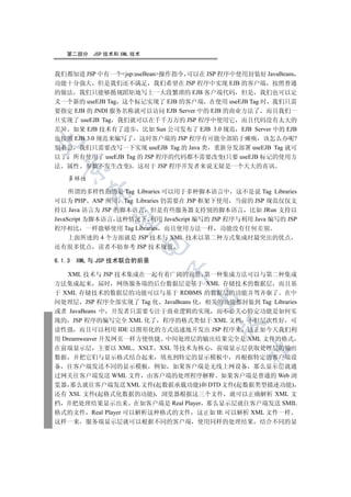第二部分     JSP 技术和 XML 技术


我们都知道 JSP 中有一个jsp:useBean操作指令 可以在 JSP 程序中使用封装好 JavaBeans
功能十分强大 但是我们还不满足 我们希望在 JSP 程序中实现 EJB 的客户端 按照普通
的做法 我们只能够循规蹈矩地写上一大段繁琐的 EJB 客户端代码 但是 我们也可以定
义一个新的 useEJB Tag 这个标记实现了 EJB 的客户端 在使用 useEJB Tag 时 我们只需
要指定 EJB 的 JNDI 服务名称就可以访问 EJB Server 中的 EJB 的商业方法了 而且我们一
旦实现了 useEJB Tag 我们就可以在千千万万的 JSP 程序中使用它 而且代码没有太大的
差异 如果 EJB 技术有了进步 比如 Sun 公司发布了 EJB 3.0 规范 EJB Server 中的 EJB
也按照 EJB 3.0 规范来编写了 这时客户端的 JSP 程序有可能全部陷于瘫痪 该怎么办呢?


别着急 我们只需要改写一下实现 useEJB Tag 的 Java 类 重新分发部署 useEJB Tag 就可
以了 所有使用了 useEJB Tag 的 JSP 程序的代码都不需要改变(只要 useEJB 标记的使用方
法 属性 参数不发生改变) 这对于 JSP 程序开发者来说无疑是一个天大的喜讯
  


    多样性

     所谓的多样性指的是 Tag Libraries 可以用于多种脚本语言中 这不是说 Tag Libraries
          

可以为 PHP ASP 所用 Tag Libraries 仍需要在 JSP 框架下使用 当前的 JSP 规范仅仅支
持以 Java 语言为 JSP 的脚本语言 但是有些服务器支持别的脚本语言 比如 JRun 支持以
JavaScript 为脚本语言 这种情况下 利用 JavaScript 编写的 JSP 程序与利用 Java 编写的 JSP
           

程序相比 一样能够使用 Tag Libraries 而且使用方法一样 功能没有任何差别
     上面所述的 4 个方面就是 JSP 技术与 XML 技术以第二种方式集成时最突出的优点
                         

还有很多优点 读者不妨参考 JSP 技术规范

6.1.3   XML 与 JSP 技术联合的前景
                             

    XML 技术与 JSP 技术集成在一起有着广阔的前景 第一种集成方法可以与第二种集成
方法集成起来 届时 网络服务端的后台数据层是基于 XML 存储技术的数据层 而且基
于 XML 存储技术的数据层的功能可以与基于 RDBMS 的数据层的功能并驾齐驱了 在中
                                   

间处理层 JSP 程序全部实现了 Tag 化 JavaBeans 化 相关的功能都封装到 Tag Libraries
或者 JavaBeans 中 开发者只需要专注于商业逻辑的实现 而不必关心特定功能是如何实
现的 JSP 程序的编写完全 XML 化了 程序的格式类似于 XML 文档 不但层次性好 可
                                          

读性强 而且可以利用 IDE 以图形化的方式迅速地开发出 JSP 程序来 这正如今天我们利
用 Dreamweaver 开发网页一样方便快捷 中间处理层的输出结果完全是 XML 文件的格式
在前端显示层 主要以 XML XSLT XSL 等技术为核心 前端显示层获取处理层的输出
                                                 	

数据 并把它们与显示格式结合起来 填充到特定的显示模板中 再根据特定的客户端设
备 往客户端发送不同的显示模板 例如 如果客户端是无线上网设备 那么显示层就通
过网关往客户端发送 WML 文件 由客户端的处理程序解释 如果客户端是普通的 Web 浏
览器 那么就往客户端发送 XML 文件(起数据承载功能)和 DTD 文件(起数据类型描述功能)
还有 XSL 文件(起格式化数据的功能) 浏览器根据这三个文件 就可以正确解析 XML 文
档 并把处理结果显示出来 在如客户端是 Real Player 那么显示层就往客户端发送 SMIL
格式的文件 Real Player 可以解析这种格式的文件 这正如 IE 可以解析 XML 文件一样
这样一来      服务端显示层就可以根据不同的客户端 使用同样的处理结果 结合不同的显
 
