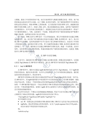 第6章   JSP 与 XML 联合开发技术


示模板 服务于不同类形的客户端 而后台处理程序与数据存储模式却是一样的 客户端
的设备也由此而具有学习功能 由于 XML 技术的开放性 客户端的处理程序不再需要支
持特定的文件格式 例如 HTML 之类的标准 它只要读取不同的 DTD 文件 就能够识别
解析不同的 XML 文件了 再嵌入 XSL 文件 格式化数据的显示效果 这样客户端的程序
可以做得很小 再不会有庞大的浏览器了 浏览器之间也不会因为支持的标准不一样而产
生不兼容的现象了 当然 这需要有一个前提 那就是所有客户端的设备都必须严格遵守
XML 的标准 这样执行结果才是无差异的
   综上所述 XML 技术与 JSP 技术一旦完全集成起来 那么不但服务端可以通过 XML


技术整合在一起 而且客户端与服务端之间也可以通过 XML 技术整合在一起了 真正实
现了跨平台的梦想 这里所说的跨平台不只是对于某几种操作系统而言 而是对于不同的
上网设备而言的 这时候打印机与手机 掌上电脑等设备通过 XML 技术相互通讯将不再
  

是梦想了 另一方面 服务端又可以通过 JSP/EJB 等 J2EE 技术 构建一个高性能 支持并
发性 支持事务的分布式处理系统 快速高效地对客户端的请求做出响应 这就是 XML
            

技术与 JSP 技术整合的前景

                        6.2   在 JSP 中应用 XML
             

  在本节中 我们将介绍 JSP 技术与 XML 技术整合的第二种模式的实现细节 它的核
心就是 Tag Libraries 在 JSP 程序中的使用 那么在 JSP 程序中如何使用 Tag Libraries 呢?
                        

6.2.1   taglib 编译指令

    在 JSP 程序中 我们可以通过 taglib 编译指令在 J 中导入 Tag Libraries 关于 taglib 操
                                

作指令的知识 我们在本系列第一本书中已经提到过 为了本书的结构完整起见 我们把
这部分的内容复述如下 供读者参考
    JSP 程序可用的标记/指令集可以通过使用 标记库 (Tag Library)的形式来进一步扩充
                                      

在 JSP 程序中 用 taglib 编译指令声明该程序中可以使用的标记库 用 URI 参数唯一地标
识这个标记库 并指定一个相应的标记库识别符(prefix)用来辨别不同标记库标记的使用
如果一个 JSP 编译器不能定位一个标记库(即在 URI 位置处没有找到相应的标记库) 那么
                                              

会引发一个致命的编译错误 如果在 taglib 指令之前使用了它所引入的标记库识别符 也
会引发致命的编译错误
    标记库可以包含一个确认方法(Validation Method) 用这个方法可以确定 JSP 页面是否
                                                   	

正确使用了该标记库的功能 taglib 指令的语法形式如下所示
    %@ taglib uri=tagLibraryURI prefix=tagPrefix %
    其中的属性含义是
      uri 唯一的指定标记库的绝对 URI 或相对 URI URI 用于定位这个标记库的位置
      tagPrefix 指定所用的标记库的识别符 定义了prefix:tagname标记中的 prefix
        用以区别用户所使用的不同的标记库
    例
    leaPrefix:myTag
 
