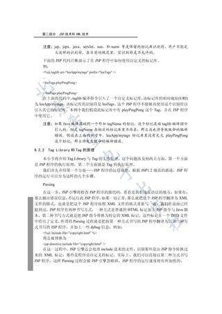 第二部分        JSP 技术和 XML 技术


    注意 jsp jspx java servlet sun 和 sunw 等是保留的标记库识别符 用户不能定
       义这样的识别符 在目前的规范里 空识别符是不允许的

    下面的 JSP 代码片断演示了在 JSP 程序中如何使用自定义的标记库
    例
    %@ taglib uri=leaApp/mytags prefix=leaTags /
    ...
    leaTags:playPingPong
    ...


    /leaTags:playPingPong
    在上面的代码中 taglib 编译指令引入了一个自定义标记库 该标记库的相对地址(URI)
为 leaApp/mytags 该标记库的识别符是 leaTags 这个 JSP 程序不能够再使用这个识别符以
  

引入其它的标记库 本例中我们假设此标记库中有 playPingPong 这个 Tag 并在 JSP 程序
中使用它
              

    注意 如果 Java 编译器碰到一个形如 tagName 的标记 这个标记是由 taglib 编译指令
       引入的 但是 tagName 在相应的标记库里不存在 那么这也将导致致命的编译
       错误 假设在上面的例子中 leaApp/mytags 标记库里没有定义 playPingPong
               

       这个标记 那么将发生致命的编译错误

6.2.2     Tag Library 和 Tag 的原理
                                     

    本小节将介绍 Tag Library 与 Tag 的工作原理 这个问题涉及到两大方面 第一个方面
是 JSP 程序的执行原理 第二个方面就是 Tag 的执行原理
    我们首先介绍第一个方面           JSP 程序的运行原理 根据 JSP1.2 规范的描述 JSP 程
                                                  

序的运行可以分为这样的几个步骤

    Parsing
                                                         

  在这一步 JSP 引擎将检查 JSP 程序的源代码 看看是否有违反语法的地方 如果有
那么抛出错误信息 不运行此 JSP 程序 如果一切正常 那么就把这个 JSP 程序翻译为 XML
文件的格式 也就是把这个 JSP 程序按照 XML 文件的格式重新写一遍 我们在前面已经
                                                         

提到过 JSP 程序有两种书写方式 一种方式是普通的 HTML 标记加上 JSP 指令与 Java 脚
本 第二种书写方式就是把 JSP 指令替换为特定的 XML 标记 这些标记在一个 DTD 文件
                                                             	

中给出了定义 所谓的 Parsing 过程就是把按第一种方式书写的 JSP 程序翻译为以第二种方
式书写的 JSP 程序 并加上一些 debug 信息 例如
    %@ include file=”copyright.hmtl” %
    将会被替换为
    jsp:directive.include file=”copyright.html” /
    在这一过程中 JSP 引擎还会处理 include 进来的文件 识别那些是由 JSP 指令转换过
来的 XML 标记 那些是程序员自定义的标记 实际上 我们可以直接以第二种方式书写
JSP 程序 这样 Parsing 过程会被 JSP 引擎忽略掉 JSP 程序的运行速度将有所加快的
 