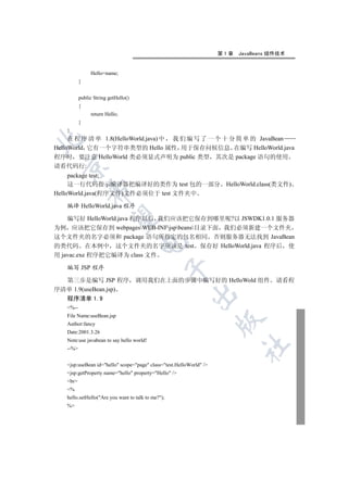 第1章   JavaBeans 组件技术


               Hello=name;
          }


          public String getHello()
          {
               return Hello;
          }
   }
     在 程 序 清 单 1.8(HelloWorld.java) 中 我 们 编 写 了 一 个 十 分 简 单 的 JavaBean


HelloWorld 它有一个字符串类型的 Hello 属性 用于保存问候信息 在编写 HelloWorld.java
程序时 要注意 HelloWorld 类必须显式声明为 public 类型 其次是 package 语句的使用
  

请看代码行:
     package test;
     这一行代码指示编译器把编译好的类作为 test 包的一部分 HelloWorld.class(类文件)
              

HelloWorld.java(程序文件)文件必须位于 test 文件夹中

   编译 HelloWorld.java 程序
               

    编写好 HelloWorld.java 程序以后 我们应该把它保存到哪里呢?以 JSWDK1.0.1 服务器
为例 应该把它保存到 webpagesWEB-INFjspbeans目录下面 我们必须新建一个文件夹
这个文件夹的名字必须和 package 语句所指定的包名相同 否则服务器无法找到 JavaBean
                                     

的类代码 在本例中 这个文件夹的名字应该是 test 保存好 HelloWorld.java 程序后 使
用 javac.exe 程序把它编译为 class 文件

   编写 JSP 程序
                                                


  第三步是编写 JSP 程序 调用我们在上面的步骤中编写好的 HelloWold 组件 请看程
序清单 1.9(useBean.jsp)
                                                          

   程序清单 1.9
   %--
   File Name:useBean.jsp
                                                                     

   Author:fancy
   Date:2001.3.26
   Note:use javabean to say hello world!
                                                                           	

   --%


   jsp:useBean id=hello scope=page class=test.HelloWorld /
   jsp:getProperty name=hello property=Hello /
   br
   %
   hello.setHello(Are you want to talk to me?);
   %
 