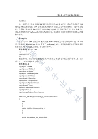 第6章   JSP 与 XML 联合开发技术


  Validation

  这一步所作的工作就是验证 JSP 程序中所使用的自定义标记库 检查程序员是否正确
使用了该标记库的功能 JSP 引擎会按照所使用的自定义标记库的出现顺序 逐个验证它
们 查看每一个自定义 Tag 是否有对应的 TagExtraInfo 类(亦即下文的 TEI 类) 如果有
那么就调用相应的 TagExtraInfo 类的 isValid()方法 检查程序员是否正确使用了该标记的属
性与参数

  Translation


  在这一步中 JSP 程序(XML 格式的)被 JSP 引擎翻译为一个标准的 Java 类 该 Java
类一般继承了 HttpJspPage 接口 覆盖了_jspService()方法 该类编译执行的结果就是我们
所看到的 JSP 程序的执行结果 请看程序清单 6.1
 

  程序清单 6.1(test.jsp)
  %
           

  out.println(你好);
  %
  程序清单 6.1 经过 JSP 引擎翻译后所产生的 Java 类文件如下所示(程序清单 6.2                                       有少
            

量改动 主要是代码缩进方面)
  程序清单 6.2
  import javax.servlet.*;
                                       

  import javax.servlet.http.*;
  import javax.servlet.jsp.*;
  import javax.servlet.jsp.tagext.*;
                                                 

  import java.io.PrintWriter;
  import java.io.IOException;
  import java.io.FileInputStream;
  import java.io.ObjectInputStream;
                                                         

  import java.util.Vector;
  import org.apache.jasper.runtime.*;
  import java.beans.*;
                                                                     

  import org.apache.jasper.JasperException;


  public class _0002ftest_0002ejsptest_jsp_1 extends HttpJspBase
                                                                             	

  {
       static
       {
       }
       public _0002ftest_0002ejsptest_jsp_1( )
       {
       }


       private static boolean _jspx_inited = false;
 