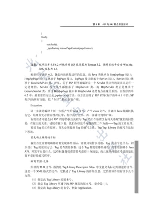 第6章     JSP 与 XML 联合开发技术


                   }
                   finally
                   {
                         out.flush();
                         _jspxFactory.releasePageContext(pageContext);
                   }
             }
     }


     注意 程序清单 6.1/6.2 所使用的 JSP 服务器为 Tomcat 3.2 操作系统平台为 Win Me
        JDK 版本为 1.3

     根据程序清单 6.2 我们应该获得这样的信息 该 Java 类继承自 HttpJspPage 接口
  

HttpJspPage 接口又继承于 JspPage 接口 JspPage 接口继承于 Servlet 接口 Servlet 接口继
承于 GenericServlet 类 可见 关于 JSP 程序被编译为一个 Servlet 类文件的说法还是有一
定 道 理 的 Servlet 程 序 几 乎 都 继 承 了 HttpServelt 类 而 HttpServlet 类 正 是 继 承 于
                  

GenericServlet 类 所以 HttpJspPage 接口和 HttpServlet 还是有点血缘关系的 在程序清单
6.2 中 最重要的方法是_jspService()方法 该方法实现了 JSP 程序(程序清单 6.1 中的 JSP
                   

程序)的所有功能                     把   你好     输出到客户端

     Execution
                                        

  这一步就是编译上面一步所产生的 Java 文件 产生 class 文件 并调用 Java 虚拟机执
行它 结果首先存放在缓冲区中 程序执行完毕 再一并输出到客户端
  有的读者可能会问 JSP 程序的执行流程与 Tag 的工作原理又有何关系呢?我们的回答
                                                   

是 有很大的关系 请接着往下看 我们介绍这个问题的第二个方面               Tag 的工作原理
  要说 Tag 的工作原理 首先必须提到 Tag 的编写方法 Tag/Tag Library 的编写方法如
下所述
                                                               

     首先确立编写的目标

    我们首先需要明确都需要实现那些目标 需要封装什么功能 Tag 的名字是什么 初
                                                                           

步设计 Tag 的使用方法 Tag 是否需要参数 这个 Tag 都需要那些属性 需要用到哪个 Java
API 开发平台是什么 这些问题我们都需要考虑得十分清楚 而且这些问题在考虑清楚以
前不要轻易编写程序
                                                                                   	

     编写 TLD 文件

  所谓的 TLD 文件 指的是 Tag Library Descriptor Files 中文意义为标记库描述符文件
这是一个 XML 格式的文件 它描述了 Tag Library 的详细信息 它的具体作用有以下几个
方面
         1       指定此 Tag Library 的版本号
         2       指定 Tag Library 所遵守的 JSP 规范的版本号                          至少是 1.1
         3       指定此 Tag Library 的名字 例如 Application
 