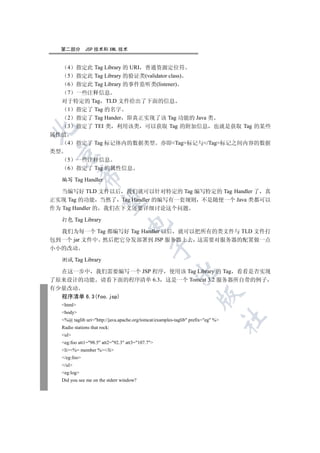 第二部分        JSP 技术和 XML 技术


    4 指定此 Tag Library 的 URI 普通资源定位符
    5 指定此 Tag Library 的验证类(validator class)
    6 指定此 Tag Library 的事件监听类(listener)
    7 一些注释信息
   对于特定的 Tag TLD 文件给出了下面的信息
    1 指定了 Tag 的名字
    2 指定了 Tag Hander 即真正实现了该 Tag 功能的 Java 类
    3 指定了 TEI 类 利用该类 可以获取 Tag 的附加信息 也就是获取 Tag 的某些


属性值
    4 指定了 Tag 标记体内的数据类型 亦即Tag标记与/Tag标记之间内容的数据
类型
 

    5 一些注释信息
    6 指定了 Tag 的属性信息
             

  编写 Tag Handler

   当编写好 TLD 文件以后 我们就可以针对特定的 Tag 编写特定的 Tag Handler 了 真
正实现 Tag 的功能 当然了 Tag Handler 的编写有一套规则 不是随便一个 Java 类都可以
              

作为 Tag Handler 的 我们在下文还要详细讨论这个问题

  打包 Tag Library
                                  

  我们为每一个 Tag 都编写好 Tag Handler 以后 就可以把所有的类文件与 TLD 文件打
包到一个 jar 文件中 然后把它分发部署到 JSP 服务器上去 这需要对服务器的配置做一点
                                             

小小的改动

  测试 Tag Library
                                                         

  在这一步中 我们需要编写一个 JSP 程序 使用该 Tag Library 的 Tag 看看是否实现
了原来设计的功能 请看下面的程序清单 6.3 这是一个 Tomcat 3.2 服务器所自带的例子
有少量改动
                                                                    

  程序清单 6.3(foo.jsp)
  html
  body
                                                                                  	

  %@ taglib uri=http://java.apache.org/tomcat/examples-taglib prefix=eg %
  Radio stations that rock:
  ul
  eg:foo att1=98.5 att2=92.3 att3=107.7
  li%= member %/li
  /eg:foo
  /ul
  eg:log
  Did you see me on the stderr window?
 