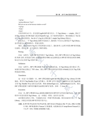 第6章   JSP 与 XML 联合开发技术


   /eg:log
   eg:log toBrowser=true
   Did you see me on the browser window as well?
   /eg:log
   /body
   /html
    在程序清单 6.3 中 首先使用 taglib 操作指令导入一个 Tag Library     simple 指定了
该 Tag Library 的 URI 地址与标识符(prefix=eg) 在下面的代码段中 则分别验证了 foo 标


记与 log 标记的使用 foo 标记与 log 标记都是属于 simple Tag Library 的标记
    到此为止 一个 Tag Library 就算开发成功了 我们除了可以自己使用这个 Tag Library
也可以把它上载到网络中 供别人使用
 

  现在 我们可以对 Tag 的工作原理进行讨论了 我们参考上文所介绍的 JSP 程序的执
行流程 看看在每一步中都发生了哪些事情

   Parsing
             


   在这一过程中 如果 JSP 程序用到了 Tag Library 那么 JSP 引擎会读入该 Tag Library
的 TLD 文档 对其进行分析 以便把标准的 XML 标记(指的是由 JSP 指令转化而来的 XML
              

标记)与自定义的 Tag 识别开来

   Validation
                                  

  在这一过程中 JSP 引擎会根据 TLD 文件的描述信息 对 Tag Library 进行验证工作
如果有某些标记指定了 TEI class 那么 JSP 引擎会利用这些类的 isValid()方法对 Tag 的属
性值进行检验
                                             

   Translation

    这一步是十分关键的一步 JSP 引擎会根据 taglib 编译指令指定的 Tag Library 的 URI
                                                   

地址 把含有 Tag Handler 的 jar 文件载入 把 JSP 文件中使用了 Tag(指自定义的 Tag)的地
方用 Tag Handler 所定义的方法代替 例如 doStartTag()方法 doAfterBody()方法等 然后
JSP 引擎再把整个 JSP 程序翻译为标准的 JSP 扩展类 亦即一个 Java 类
                                                     

   Execution

     在这一步 JSP 引擎调用 Java 虚拟机对翻译好的 JSP 程序文件进行编译运行 无论 JSP
                                                             	

程序中有没有使用 Tag Library 这一步都是一样的 没有什么区别
     读者都应该明白了吧 下面我们讨论一些细节性的问题 即应该如何开发一个 Tag
Library 并把它应用到 JSP 程序的开发中去

   注意 本章所有开发的例子的开发环境 操作系统为 Windows Me 中文版 JDK 为 JDK
      1.3 SE JSP 服务器为 Tomcat 3.2 服务器 安装路径为 E:tempDownTomcat3.2
      下文中一律以 TOMCATHOME 代替
 