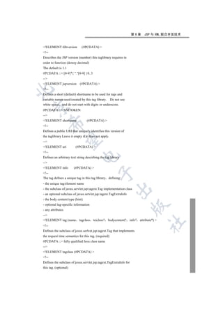 第6章   JSP 与 XML 联合开发技术


!ELEMENT tlibversion         (#PCDATA) 
!--
Describes the JSP version (number) this taglibrary requires in
order to function (dewey decimal)
The default is 1.1
#PCDATA ::= [0-9]*{ .[0-9] }0..3
--
!ELEMENT jspversion        (#PCDATA) 
!--


Defines a short (default) shortname to be used for tags and
variable names used/created by this tag library. Do not use
white space and do not start with digits or underscore.


#PCDATA ::= NMTOKEN
--
!ELEMENT shortname              (#PCDATA) 
          

!--
Defines a public URI that uniquely identifies this version of
the taglibrary Leave it empty if it does not apply.
           

--
!ELEMENT uri            (#PCDATA) 
!--
                                   

Defines an arbitrary text string descirbing the tag library
--
!ELEMENT info         (#PCDATA) 
                                                

!--
The tag defines a unique tag in this tag library defining:
- the unique tag/element name
                                                              

- the subclass of javax.servlet.jsp.tagext.Tag implementation class
- an optional subclass of javax.servlet.jsp.tagext.TagExtraInfo
- the body content type (hint)
- optional tag-specific information
                                                                       

- any attributes
--
!ELEMENT tag (name tagclass teiclass? bodycontent? info? attribute*) 
                                                                              	

!--
Defines the subclass of javax.serlvet.jsp.tagext.Tag that implements
the request time semantics for this tag. (required)
#PCDATA ::= fully qualified Java class name
--
!ELEMENT tagclass (#PCDATA) 
!--
Defines the subclass of javax.servlet.jsp.tagext.TagExtraInfo for
this tag. (optional)
 