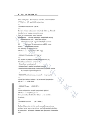 第二部分           JSP 技术和 XML 技术


If this is not given   the class is not consulted at translation time.
#PCDATA ::= fully qualified Java class name
--
!ELEMENT teiclass (#PCDATA) 
!--
Provides a hint as to the content of the body of this tag. Primarily
intended for use by page composition tools.
There are currently three values specified:
tagdependent The body of the tag is interpreted by the tag


     implementation itself and is most likely in a
        different language e.g embedded SQL statements.
JSP           The body of the tag contains nested JSP syntax


empty          The body must be empty
The default (if not defined) is JSP
#PCDATA ::=         tagdependent | JSP | empty
            

--
!ELEMENT bodycontent (#PCDATA) 
!--
             

The attribute tag defines an attribute for the nesting tag
An attribute definition is composed of:
- the attributes name (required)
                                     

- if the attribute is required or optional (optional)
- if the attributes value may be dynamically calculated at runtime
        by a scriptlet expression (optional)
                                                 

--
!ELEMENT attribute (name required?              rtexprvalue?) 
!--
                                                               

Defines the canonical name of a tag or attribute being defined
#PCDATA ::= NMTOKEN
--
!ELEMENT name            (#PCDATA) 
                                                                         

!--
Defines if the nesting attribute is required or optional.
#PCDATA ::= true | false | yes | no
                                                                         	

If not present then the default is false i.e the attribute
is optional.
--
!ELEMENT required             (#PCDATA) 
!--
Defines if the nesting attribute can have scriptlet expressions as
a value i.e the value of the attribute may be dynamically calculated
at request time as opposed to a static value determined at translation
time.
 