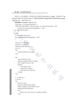 第二部分          JSP 技术和 XML 技术


      我们在上文已经提到过 程序清单 6.3 所使用的 Tag Library 为 simple 先看看这个 Tag
Library 的 TLD 文件 使用记事本打开 TOMCATHOMEwebappsROOTWEB-INFjspexample
-taglib.tld 文件 如程序清单 6.5
      程序清单 6.5(example-taglib.tld)
   ?xml version=1.0 encoding=ISO-8859-1 ?
   !DOCTYPE taglib PUBLIC -//Sun Microsystems Inc.//DTD JSP Tag Library 1.1//EN
         http://java.sun.com/j2ee/dtds/web-jsptaglibrary_1_1.dtd
   !-- a tag library descriptor --


   taglib
   !-- after this the default space is
  

   http://java.sun.com/j2ee/dtds/jsptaglibrary_1_2.dtd
   --
              

   tlibversion1.0/tlibversion
   jspversion1.1/jspversion
   shortnamesimple/shortname
   uri/uri
               

   info
         A simple tab library for the examples
   /info
                                          


   tag
         nameShowSource/name
                                                 

         tagclassexamples.ShowSource/tagclass
         info Display JSP sources /info
         attribute
                                                              

               namejspFile/name
               requiredtrue/required
               rtexprvaluetrue/rtexprvalue
                                                                           

         /attribute
   /tag
                                                                           	

   !-- A simple Tag --
   !-- foo tag --
   tag
         namefoo/name
         tagclassexamples.FooTag/tagclass
         teiclassexamples.FooTagExtraInfo/teiclass
         bodycontentJSP/bodycontent
         info
               Perform a server side action; uses 3 mandatory attributes
         /info
 
