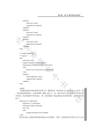 第6章   JSP 与 XML 联合开发技术


          attribute
                 nameatt1/name
                 requiredtrue/required
          /attribute
          attribute
                 nameatt2/name
                 requiredtrue/required
          /attribute
          attribute


                 nameatt3/name
                 requiredtrue/required
          /attribute
 

     /tag


     !-- Another simple tag --
                 

     !-- log tag --
     tag
          namelog/name
                  

          tagclassexamples.LogTag/tagclass
          bodycontentTAGDEPENDENT/bodycontent
          info
                                       

                 Perform a server side action; Log the message.
          /info
          attribute
                                                   

                 nametoBrowser/name
                 requiredfalse/required
          /attribute
                                                                  

     /tag


     /taglib
  下面我们就来详细分析程序清单 6.5 粗粗看来 程序清单 6.5 可以分为三大部分 第
                                                                    

一部分就是前面四行 这是所谓的 XML 指令了 这一部分必不可少 但是和本章的关系
不密切 在这里我们不用讨论它 第二部分描述了 Tag Library 的详细信息 这部分的代码
                                                                            	

如下
     tlibversion1.0/tlibversion
          jspversion1.1/jspversion
          shortnamesimple/shortname
          uri/uri
          info
                 A simple tab library for the examples
     /info
     读者应该对上面的代码所使用的标记有印象吧 不错                                       它们都在程序清单 6.4 中定义
 