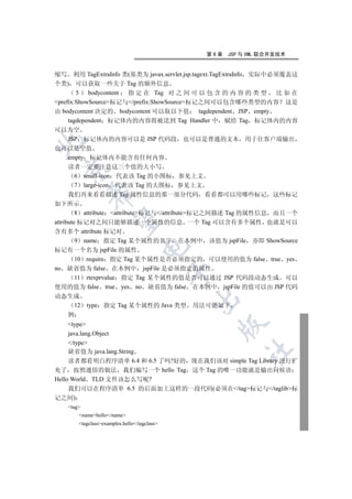 第6章   JSP 与 XML 联合开发技术


缩写 利用 TagExtraInfo 类(基类为 javax.servlet.jsp.tagext.TagExtraInfo 实际中必须覆盖这
个类) 可以获取一些关于 Tag 的额外信息
        5 bodycontent 指 定 在 Tag 对 之 间 可 以 包 含 的 内 容 的 类 型 比 如 在
prefix:ShowSource标记与/prefix:ShowSource标记之间可以包含哪些类型的内容 这是
由 bodycontent 决定的 bodycontent 可以取以下值 tagdependent JSP empty
     tagdependent 标记体内的内容将被送到 Tag Handler 中 赋给 Tag 标记体内的内容
可以为空
      JSP 标记体内的内容可以是 JSP 代码段 也可以是普通的文本 用于往客户端输出


也可以是空值
      empty 标记体内不能含有任何内容
      读者一定要注意这三个值的大小写
  

         6 small-icon 代表该 Tag 的小图标 参见上文
         7 large-icon 代表该 Tag 的大图标 参见上文
           

      我们再来看看描述 Tag 属性信息的那一部分代码 看看都可以用哪些标记 这些标记
如下所示
         8 attribute attribute标记与/attribute标记之间描述 Tag 的属性信息 而且一个
            

attribute 标记对之间只能够描述一个属性的信息 一个 Tag 可以含有多个属性 也就是可以
含有多个 attribute 标记对
         9 name 指定 Tag 某个属性的名字 在本例中 该值为 jspFile 亦即 ShowSource
                                  

标记有一个名为 jspFile 的属性
         10 require 指定 Tag 某个属性是否必须指定的 可以使用的值为 false true yes
no 缺省值为 false 在本例中 jspFile 是必须指定的属性
                                             

         11 rtexprvalue 指定 Tag 某个属性的值是否可以通过 JSP 代码段动态生成 可以
使用的值为 false true yes no 缺省值为 false 在本例中 jspFile 的值可以由 JSP 代码
动态生成
                                             

   12      type 指定 Tag 某个属性的 Java 类型         用法可能如下
   例
     type
                                                 

     java.lang.Object
     /type
                                                         	

     缺省值为 java.lang.String
     读者都看明白程序清单 6.4 和 6.5 了吗?好的 现在我们该对 simple Tag Library 进行扩
充了 按照通俗的做法 我们编写一个 hello Tag 这个 Tag 的唯一功能就是输出问候语
Hello World TLD 文件该怎么写呢?
     我们可以在程序清单 6.5 的后面加上这样的一段代码(必须在/tag标记与/taglib标
记之间)
   tag
       namehello/name
       tagclassexamples.hello/tagclass
 