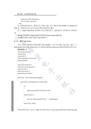 第二部分            JSP 技术和 XML 技术


           bodycontentJSP/bodycontent
           infosay hello world/info
        /tag
      在上面的这段代码中 我们定义了 hello Tag 这个 Tag 的 Tag Hander 为 examples 的
hello 类 hello 标记对之间可以包含 JSP 代码段用于输出
      好了 simple Tag Library 的 TLD 文件已经编写好了 我们把这个文件保存在下面的目
录
    TOMCATHOMEwebappsROOTWEB-INFjspexample-taglib.tld


    下面我们该编写 hello Tag 的 Tag Handler 了

6.2.4     编写 Tag Hander
  

      在这一节中 我们将介绍如何编写 Tag Handler 本小节以 hello Tag 为例 编写一个
hello.java(这是由 TLD 文件决定的 不可能是其他的值) hello.java 的源代码如程序清单 6.6
    程序清单 6.6
                 

    //File Name:hello.java
    //Author:fancy
    //Date:2001.6.3
                  

    //Note:Tag Handler for hello tag
    package examples;
                                         

    import javax.servlet.jsp.*;
    import javax.servlet.jsp.tagext.*;
    import java.util.*;
                                                      

    import javax.servlet.*;
    import javax.servlet.http.*;
                                                                

    public class       hello extends BodyTagSupport
    {
           public final int doEndTag() throws JspException
                                                                           

           {
                 try
                 {
                         pageContext.getOut().write(hello world);
                                                                                  	

                 }
                 catch(Exception e)
                 {
                         throw new JspException(IO Error:  + e.getMessage());
                 }
                 return EVAL_PAGE;
           }
    }
    在程序清单 6.6 中 定义了 hello 类 程序首先导入 Java Servlet API 的所有包和 java.util
 