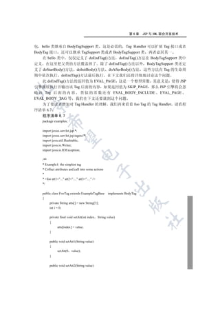 第6章     JSP 与 XML 联合开发技术


包 hello 类继承自 BodyTagSupport 类 这是必需的 Tag Handler 可以扩展 Tag 接口或者
BodyTag 接口 还可以继承 TagSupport 类或者 BodyTagSupport 类 两者必居其一
    在 hello 类中 仅仅定义了 doEndTag()方法 doEndTag()方法在 BodyTagSupport 类中
定义 在这里把父类的方法覆盖掉了 除了 doEndTag()方法以外 BodyTagSupport 类还定
义了 doStartBody()方法 doInitBody()方法 doAfterBody()方法 这些方法在 Tag 的生命周
期中依次执行 doEndTag()方法最后执行 在下文我们还将详细地讨论这个问题
    此 doEndTag()方法的返回值为 EVAL_PAGE 这是一个整型常数 其意义是 使得 JSP
引擎继续执行并输出该 Tag 后面的内容 如果返回值为 SKIP_PAGE 那么 JSP 引擎将会忽


略 该 Tag 后 面 的 内 容 类 似 的 常 数 还 有 EVAL_BODY_INCLUDE EVAL_PAGE
EVAL_BODY_TAG 等 我们在下文还要谈到这个问题
    为了使读者增加对 Tag Handler 的理解 我们再来看看 foo Tag 的 Tag Handler 请看程
 

序清单 6.7
   程序清单 6.7
            

   package examples;

   import javax.servlet.jsp.*;
   import javax.servlet.jsp.tagext.*;
             

   import java.util.Hashtable;
   import java.io.Writer;
   import java.io.IOException;
                                        

   /**
   * Example1: the simplest tag
   * Collect attributes and call into some actions
                                                     

   *
   * foo att1=... att2=.... att3=.... /
   */
                                                            

   public class FooTag extends ExampleTagBase        implements BodyTag
   {
                                                                      

        private String atts[] = new String[3];
        int i = 0;

        private final void setAtt(int index String value)
                                                                              	

        {
              atts[index] = value;
        }

        public void setAtt1(String value)
        {
              setAtt(0 value);
        }

        public void setAtt2(String value)
 