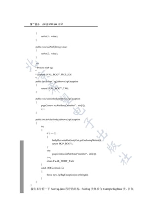 第二部分      JSP 技术和 XML 技术


    {
         setAtt(1   value);
    }

    public void setAtt3(String value)
    {
          setAtt(2 value);
    }


    /**
    * Process start tag
    *
    * @return EVAL_BODY_INCLUDE


    */
    public int doStartTag() throws JspException
    {
        

          return EVAL_BODY_TAG;
    }
         

    public void doInitBody() throws JspException
    {
          pageContext.setAttribute(member atts[i]);
         i++;
                                

    }

    public int doAfterBody() throws JspException
                                           

    {
          try
          {
                if (i == 3)
                                                        

                {
                       bodyOut.writeOut(bodyOut.getEnclosingWriter());
                       return SKIP_BODY;
                                                                  

                }
                else
                       pageContext.setAttribute(member atts[i]);
                                                                         	

                i++;
                return EVAL_BODY_TAG;
         }
         catch (IOException ex)
         {
               throw new JspTagException(ex.toString());
         }
    }
}
我们来分析一下 FooTag.java 程序的结构 FooTag 类继承自 ExampleTagBase 类 扩展
 