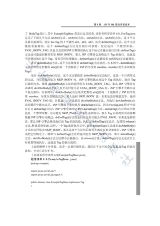 第6章   JSP 与 XML 联合开发技术


了 BodyTag 接口 其中 ExampleTagBase 类是自定义的类 请参考程序清单 6.8 FooTag.java
定义了下面几个方法 setAtt()方法 setAtt1()方法 setAtt2()方法 setAtt3()方法 这 4 个方
法最先被调用 设定 foo Tag 的 3 个属性 att1 att2 att3 还有 doStartTag()方法 这个方法
紧 接 着 被 调 用 这 个 doStartTag() 方 法 没 有 做 任 何 事 情 仅 仅 返 回 一 个 整 型 常 量
EVAL_BODY_TAG 其意义是使得 JSP 引擎继续执行这个标记并输出执行结果 doStartTag()
方法还可能返回整型常量 SKIP_BODY 那么 JSP 引擎将会忽略这个 Tag 的执行 也就是
不再继续执行这个 Tag 没有任何结果输出 doStartTag()方法紧接着 setXXX()方法被调用
     还有 doInitBody()方法 这个方法紧接着 doStartTag()方法执行 在本例中 doInitBody()


方法的作用是把数组 atts[]的第一个值赋给了 JSP 程序变量 member member 的生命周期为
Page
     还有 doAfterBody()方法 这个方法紧接着 doInitBody()方法执行 这是一个自调用式
 

的方法 当它的返回值为 SKIP_BODY 时 JSP 引擎将跳出对这个 Tag 的执行 执行 Tag
后面的内容 如果 doAfterBody()方法的返回值为 EVAL_BODY_TAG 那么 JSP 引擎会自
            

动调用 doAfterBody()方法 直至返回值不是 EVAL_BODY_TAG 时 JSP 引擎才会跳出这
个执行循环 在本例中 doAfterBody()方法依次把数组 atts[]的每一个值赋给了 JSP 程序变
量 member 如果全部赋值完毕 那么返回 SKIP_BODY 值 如果还没有赋值完毕 返回
             

EVAL_BODY_TAG 值 计数加一 再次执行 doAfterBody()方法 从执行 doAfterBody()方
法的循环中跳出以后 JSP 引擎接下来将执行 doEndTag()方法 因为 FooTag.java 程序中没
有定义 doEndTag()方法 JSP 引擎会调用父类的 doEndTag()方法 doEndTag()方法的返回值
                                        

也是一个整型常数 有可能为 SKIP_PAGE 如果是这样的话 那么 Tag 后面的所有内容都
将被 JSP 引擎自动跳过 doEndTag()方法的返回值也有可能为 EVAL_PAGE 如果是这样的
话 那么 JSP 引擎会继续执行该 Tag 后面的值 执行完 doEndTag()方法后 会调用 release()
                                             

方法 释放系统资源 这样 一个 Tag 就算执行完毕 如果 doStartTag()方法或者 doAfterBody()
方法的返回值为 SKIP_BODY 那么这两个方法的后面各步都没有机会被执行 JSP 引擎自
动把它们跳过了 例如当 doStartTag()方法的返回值为 SKIP_BODY 时 那么 doInitBody()
                                                         

方法 doAfterBody()方法方法都不会被执行 而 release()方法 doEndTag()方法无论在什么
时候都将被执行 这就是 Tag 的执行流程
     上面的解释十分重要 读者一定要仔细体会 我们在下文中还会反复提及 Tag 的执行
                                                           

流程 并对它进行扩充
  下面请看程序清单 6.8(ExampleTagBase.java)
                                                                   	

  程序清单 6.8(ExampleTagBase.java)
   package examples;


   import javax.servlet.jsp.*;
   import javax.servlet.jsp.tagext.*;


   public abstract class ExampleTagBase implements Tag
   {
 