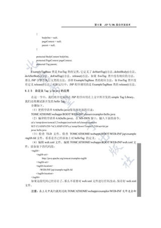 第6章   JSP 与 XML 联合开发技术


          {
                  bodyOut = null;
                  pageContext = null;
                  parent = null;
          }


          protected BodyContent bodyOut;
          protected PageContext pageContext;
          protected Tag parent;


     }
    ExampleTagBase 类是 FooTag 类的父类 它定义了 doStartTag()方法 doInitBody()方法
doAfterBody()方法 doEndTag()方法 release()方法 如果 FooTag 类中没有相应的方法
    

那么 JSP 引擎会执行父类的方法 亦即 ExampleTagBase 类的相应方法 如 FooTag 类中没
有定义 release()方法 实际运行中 JSP 程序调用的是 ExampleTagBase 类的 release()方法
                 

6.2.5 自定义 Tag Library 的应用

  在这一节中 我们将介绍如何在 JSP 程序应用在上文中所开发的 simple Tag Library
                  

我们还将测试新开发的 hello Tag
  步骤如下
   1 把程序清单 6.6(hello.java)保存到下面的目录
                                        

     TOMCATHOMEwebappsROOTWEB-INFclassesexampleshello.java
       2 编译程序清单 6.6(hello.java) 在 MS-DOS 窗口 输入下面的命令
     cd e:tempdowntomcat3.2webappsrootweb-infclassesexamples
                                                    

     SET CLASSPATH=%CLASSPATH%;e:tempDownTomcat3.2libservlet.jar
     javac hello.java
         3 检查 TLD 文件 检查 TOMCATHOMEwebappsROOTWEB-INFjspexample
                                                                  

-taglib.tld 文件 看看是否已经添加上对 helloTag 的定义
         4 编辑 web.xml 文件 编辑 TOMCATHOMEwebappsROOTWEB-INFweb.xml 文
件    添加如下的代码段
                                                                       

     taglib
          taglib-uri
                  http://java.apache.org/tomcat/examples-taglib
                                                                            	

          /taglib-uri
          taglib-location
                /WEB-INF/jsp/example-taglib.tld
          /taglib-location
     /taglib
     如果这段代码已经存在了 那么不需要对 web.xml 文件进行任何改动 保存好 web.xml
文件

     注意 在上文中我们提到过把 TOMCATHOMEwebappsexamplesWEB-INF 文件夹全部
 
