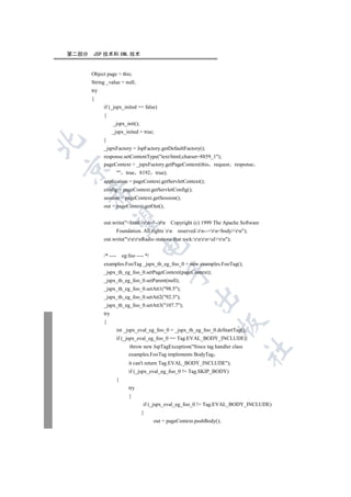 第二部分   JSP 技术和 XML 技术


       Object page = this;
       String _value = null;
       try
       {
             if (_jspx_inited == false)
             {
                   _jspx_init();
                   _jspx_inited = true;
             }


             _jspxFactory = JspFactory.getDefaultFactory();
             response.setContentType(text/html;charset=8859_1);
             pageContext = _jspxFactory.getPageContext(this request              response


                        true 8192         true);
             application = pageContext.getServletContext();
             config = pageContext.getServletConfig();
    

             session = pageContext.getSession();
             out = pageContext.getOut();
     

             out.write(htmlrn!--rn           Copyright (c) 1999 The Apache Software
                       Foundation. All rights rn     reserved.rn--rnbodyrn);
             out.write(rnrnRadio stations that rock:rnrnulrn);
                                    

             /* ----       eg:foo ---- */
             examples.FooTag _jspx_th_eg_foo_0 = new examples.FooTag();
                                                 

             _jspx_th_eg_foo_0.setPageContext(pageContext);
             _jspx_th_eg_foo_0.setParent(null);
             _jspx_th_eg_foo_0.setAtt1(98.5);
                                                             

             _jspx_th_eg_foo_0.setAtt2(92.3);
             _jspx_th_eg_foo_0.setAtt3(107.7);
             try
             {
                                                                         

                       int _jspx_eval_eg_foo_0 = _jspx_th_eg_foo_0.doStartTag();
                       if (_jspx_eval_eg_foo_0 == Tag.EVAL_BODY_INCLUDE)
                              throw new JspTagException(Since tag handler class
                                                                                      	

                              examples.FooTag implements BodyTag
                              it can't return Tag.EVAL_BODY_INCLUDE);
                              if (_jspx_eval_eg_foo_0 != Tag.SKIP_BODY)
                       {
                              try
                              {
                                     if (_jspx_eval_eg_foo_0 != Tag.EVAL_BODY_INCLUDE)
                                    {
                                            out = pageContext.pushBody();
 