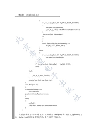 第二部分    JSP 技术和 XML 技术


                                       {
                                             if (_jspx_eval_eg_hello_0 != Tag.EVAL_BODY_INCLUDE)
                                             {
                                                  out = pageContext.pushBody();
                                                  _jspx_th_eg_hello_0.setBodyContent((BodyContent)out);
                                             }
                                             _jspx_th_eg_hello_0.doInitBody();
                                             do
                                             {


                                             }
                                             while (_jspx_th_eg_hello_0.doAfterBody() ==
                                                  BodyTag.EVAL_BODY_TAG);
    

                                       }
                                       finally
                                       {
            

                                             if (_jspx_eval_eg_hello_0 != Tag.EVAL_BODY_INCLUDE)
                                                  out = pageContext.popBody();
                                       }
             

                                 }
                                 if (_jspx_th_eg_hello_0.doEndTag() == Tag.SKIP_PAGE)
                                 return;
                                      

                  }
                  finally
                  {
                                                  

                        _jspx_th_eg_hello_0.release();
                  }
                  out.write(rn/bodyrn/htmlrn);
                                                             

            }
            catch (Exception ex)
            {
            if (out.getBufferSize() != 0)
                                                                         

                  out.clearBuffer();
            pageContext.handlePageException(ex);
            }
                                                                                   	

            finally
            {
                  out.flush();
                  _jspxFactory.releasePageContext(pageContext);
            }
        }
    }
    程序清单 6.10 是一个 JSP 扩展类 该类继承了 HttpJspPage 类 覆盖了_jspService()方
法   _jspService()方法是最重要的方法 我们来研究它的流程
 