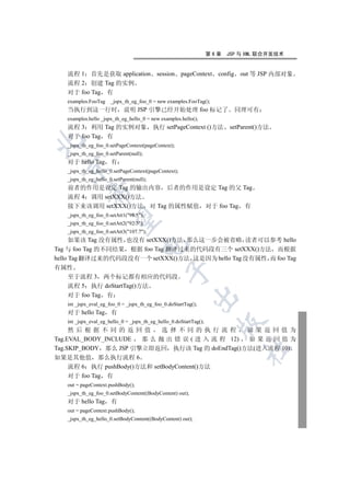 第6章   JSP 与 XML 联合开发技术


   流程 1 首先是获取 application                  session pageContext config out 等 JSP 内部对象
   流程 2 创建 Tag 的实例
   对于 foo Tag 有
   examples.FooTag    _jspx_th_eg_foo_0 = new examples.FooTag();
   当执行到这一行时                 说明 JSP 引擎已经开始处理 foo 标记了                        同理可有
   examples.hello _jspx_th_eg_hello_0 = new examples.hello();
   流程 3 利用 Tag 的实例对象                      执行 setPageContext ()方法         setParent()方法
   对于 foo Tag 有


   _jspx_th_eg_foo_0.setPageContext(pageContext);
   _jspx_th_eg_foo_0.setParent(null);
   对于 hello Tag 有
 

   _jspx_th_eg_hello_0.setPageContext(pageContext);
   _jspx_th_eg_hello_0.setParent(null);
   前者的作用是设定 Tag 的输出内容 后者的作用是设定 Tag 的父 Tag
            

   流程 4 调用 setXXX()方法
   接下来该调用 setXXX()方法 对 Tag 的属性赋值 对于 foo Tag 有
   _jspx_th_eg_foo_0.setAtt1(98.5);
             

   _jspx_th_eg_foo_0.setAtt2(92.3);
   _jspx_th_eg_foo_0.setAtt3(107.7);
      如果该 Tag 没有属性 也没有 setXXX()方法 那么这一步会被省略 读者可以参考 hello
                                   

Tag 与 foo Tag 的不同结果 根据 foo Tag 翻译过来的代码段有三个 setXXX()方法 而根据
hello Tag 翻译过来的代码段没有一个 setXXX()方法 这是因为 hello Tag 没有属性 而 foo Tag
有属性
                                              

  至于流程 3 两个标记都有相应的代码段
  流程 5 执行 doStartTag()方法
  对于 foo Tag 有
                                                          

   int _jspx_eval_eg_foo_0 = _jspx_th_eg_foo_0.doStartTag();
   对于 hello Tag 有
   int _jspx_eval_eg_hello_0 = _jspx_th_eg_hello_0.doStartTag();
                                                                     

     然后根据不同的返回值               选择不同的执行流程           如果返回值为
Tag.EVAL_BODY_INCLUDE   那 么 抛 出 错 误 ( 进 入 流 程 12) 如果返回值为
Tag.SKIP_BODY 那么 JSP 引擎立即返回 执行该 Tag 的 doEndTag()方法(进入流程 10)
                                                                             	

如果是其他值 那么执行流程 6
     流程 6 执行 pushBody()方法和 setBodyContent()方法
     对于 foo Tag 有
   out = pageContext.pushBody();
   _jspx_th_eg_foo_0.setBodyContent((BodyContent) out);
   对于 hello Tag 有
   out = pageContext.pushBody();
   _jspx_th_eg_hello_0.setBodyContent((BodyContent) out);
 