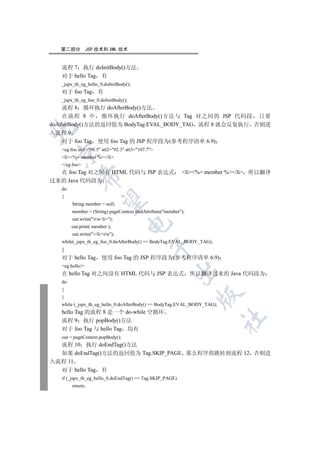第二部分           JSP 技术和 XML 技术


   流程 7 执行 doInitBody()方法
   对于 hello Tag 有
   _jspx_th_eg_hello_0.doInitBody();
   对于 foo Tag 有
   _jspx_th_eg_foo_0.doInitBody();
    流程 8 循环执行 doAfterBody()方法
    在流程 8 中 循环执行 doAfterBody()方法与 Tag 对之间的 JSP 代码段 只要
doAfterBody()方法的返回值为 BodyTag.EVAL_BODY_TAG 流程 8 就会反复执行 否则进


入流程 9
    对于 foo Tag 使用 foo Tag 的 JSP 程序段为(参考程序清单 6.9)
   eg:foo att1=98.5 att2=92.3 att3=107.7
 

   li%= member %/li
   /eg:foo
  在 foo Tag 对之间有 HTML 代码与 JSP 表达式                           li%= member %/li 所以翻译
            

过来的 Java 代码段为
   do
   {
             

        String member = null;
        member = (String) pageContext.findAttribute(member);
        out.write(rnli);
                                   

        out.print( member );
        out.write(/lirn);
   while(_jspx_th_eg_foo_0.doAfterBody() == BodyTag.EVAL_BODY_TAG);
                                              

   }
   对于 hello Tag 使用 foo Tag 的 JSP 程序段为(参考程序清单 6.9)
   eg:hello/
                                                         

   在 hello Tag 对之间没有 HTML 代码与 JSP 表达式 所以翻译过来的 Java 代码段为
   do
   {
                                                                 

   }
   while (_jspx_th_eg_hello_0.doAfterBody() == BodyTag.EVAL_BODY_TAG);
   hello Tag 的流程 8 是一个 do-while 空循环
                                                                         	

   流程 9 执行 popBody()方法
   对于 foo Tag 与 hello Tag 均有
   out = pageContext.popBody();
  流程 10 执行 doEndTag()方法
  如果 doEndTag()方法的返回值为 Tag.SKIP_PAGE 那么程序将跳转到流程 12 否则进
入流程 11
  对于 hello Tag 有
   if (_jspx_th_eg_hello_0.doEndTag() == Tag.SKIP_PAGE)
        return;
 
