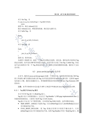 第6章   JSP 与 XML 联合开发技术


    对于 foo Tag 有
    if (_jspx_th_eg_foo_0.doEndTag() == Tag.SKIP_PAGE)
         return;
    流程 11 执行 release()方法
    执行 release()方法 释放系统资源                  然后进入流程 12
    对于 hello Tag 有
    …
    finally


    {
         _jspx_th_eg_hello_0.release();
    }
  

    对于 foo Tag 有
    …
    finally
              

    {
         _jspx_th_eg_foo_0.release();
    }
  流程 12 程序结束
               

  从流程 1 到流程 12 就是一个 Tag 的完整运行流程 请注意 我们这里讨论的是 Tag
的运行流程 而不是该 JSP 程序的运行流程 这里尽管只讨论了 foo Tag 与 hello Tag 但是
                                    

这个运行流程对于每一个 Tag 都是适用的 关于流程之间如何跳转的问题 我们在下文还
会讨论

                             6.3 javax.servlet.jsp.tagext 包介绍
                                           


  在本节 我们对 javax.servlet.jsp.tagext 包做一个简要介绍 如果你希望更好地了解 Tag
                                                         

的工作流程 编写功能更为强大的 Tag 而不仅仅是简单的 hello Tag 那么你一定要对 tagext
包有深入了解 我们在此抛砖引玉 希望能够帮助读者更好地掌握 Java Tag Extension API
的知识
                                                           

    注意        本节介绍的知识完全基于 JSP 1.2 规范中所描述的 Java Tag Extension API

6.3.1   Tag 接口与 BodyTag 接口
                                                                   	

  本小节介绍 Tag 接口与 BodyTag 接口
  Tag 接口是十分重要的接口 它定义了 Tag Handler 与 JSP page implementation class 之
间通讯的基础协议 主要用于处理 Tag 自身的 Action
  Tag 接口中定义了 4 个整型常数 可以控制 Tag 的执行流程 这些常数分别是
      SKIP_BODY 忽略执行当前的 Tag 只有 doStartTag()方法与 doAfterBody()方法才
         有可能返回这个值
         EVAL_BODY_INCLUDE 把 Tag 的 执 行 结 果 合 并 到 某 个 输 出 流 中 只 有
         doStartTag()方法才有可能返回这个值 如果 Tag Handler 扩展了 BodyTag 接口 那
 