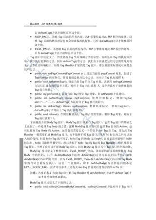 第二部分     JSP 技术和 XML 技术


       么 doStartTag()方法不能够返回这个值
       SKIP_PAGE 忽略 Tag 后面的所有内容 JSP 引擎结束对此 JSP 程序的处理 这
       样 Tag 后面的代码将没有机会被虚拟机执行到 只有 doEndTag()方法才能够返回
        这个值
        EVAL_PAGE 不忽略 Tag 后面的所有内容 JSP 引擎继续对此 JSP 程序的处理
        只有 doEndTag()方法才能够返回这个值
    Tag 接口中还定义了一些重要的 Tag 生命周期方法的原型 也就是在 Tag 的执行流程
中 顺序执行的那些方法 例如 doStartTag()等方法 我们在下面就把这些方法简要地列出


来 读者在实际编程中 如果 Tag Handler 扩展的是 Tag 接口 那么根据实际情况可以覆盖
这些方法
        public void setPageContext(PageContext pc); 设定当前的 pageContext 对象 创建了
  

        Tag Handler 的实例后 紧接着就是执行这个方法 对应于 Tag 执行流程 3
        public void setParent(Tag t); 设定当前 Tag 的父 Tag 对象 在调用 setPageContext()
           

        方法以后就会调用这个方法 对应于 Tag 执行流程 3 这个方法对于处理嵌套的
        Tag 很有帮助
        public Tag getParent(); 获取当前 Tag 的父 Tag 对象 和 setParent()方法对应
            

        public int doStartTag() throws JspException; 处 理 开 始 标 记      例 如 eg:foo
        attr1=”….” ….. doStartTag()方法对应于 Tag 执行流程 5
        public int doEndTag() throws JspException; 处 理 结 束 标 记 例 如 /eg:foo
                            

        doEndTag()方法对应于 Tag 执行流程 10
        public void release(); 作用是释放执行 Tag 所占用的资源 删除 Tag 对象 对应于
        Tag 执行流程 11
                                     

    下面我们介绍 BodyTag 接口 BodyTag 接口继承自 Tag 接口 它在 Tag 接口的基础之
上添加了一些处理 Tag Body 的方法 这样 BodyTag 接口既可以处理 Tag 自身的 Action 也
可以处理 Tag Body 的 Action 如果我们需要定义一个类似于 foo Tag 的 Tag 那么此 Tag
                                             

Handler 一般需要扩展 BodyTag 接口 而不能够扩展 Tag 接口 因为 foo 标记对之间可以加
入别的代码 但是 hello Tag 就不同了 hello Tag 的 Body 是 Empty 也就是说不能够有 hello
标记对 hello 只能够单独使用 所以类似于 hello Tag 的 Tag 的 Tag Handler 一般扩展的是
                                                      

Tag 接口 当然了也可以扩展 BodyTag 接口 因为 BodyTag 接口具有 Tag 接口的全部功能
    BodyTag 接口定义了整型常量 EVAL_BODY_TAG 该常量的意义是继续执行 Tag
                                                               	

Body 中 的 代 码 只有 doAfterBody()方 法 和 doStartTag() 方 法 可以 返回 这个 值 如 果
doAfterBody()方法的返回值一直为 EVAL_BODY_TAG 那么 doAfterBody()方法和 Tag Body
中 的 代 码 会 被 反 复 执 行 这 是 一 个 死 循 环 除 非 doAfterBody() 方 法 的 返 回 值 不 是
EVAL_BODY_TAG 读者可以参考上文有关 foo Tag 的说明以及程序清单 6.7/6.10

    注意 只有扩展了 BodyTag 接口的 Tag Handler 的 doAfterBody()方法和 doStartTag()方
       法才有可能使用此常数

    BodyTag 接口还定义了下面的方法
       public void setBodyContent(BodyContent b) setBodyContent()方法对应于 Tag 执行
 