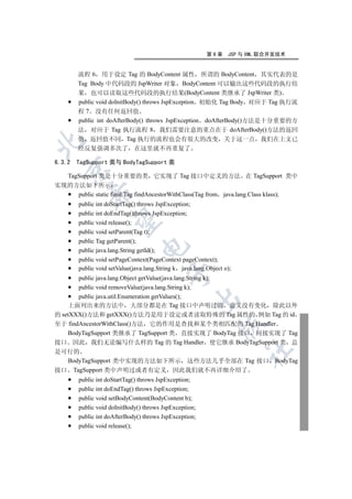 第6章     JSP 与 XML 联合开发技术


        流程 6 用于设定 Tag 的 BodyContent 属性 所谓的 BodyContent 其实代表的是
        Tag Body 中代码段的 JspWriter 对象 BodyContent 可以输出这些代码段的执行结
        果 也可以读取这些代码段的执行结果(BodyContent 类继承了 JspWriter 类)
        public void doInitBody() throws JspException 初始化 Tag Body 对应于 Tag 执行流
        程 7 没有任何返回值
        public int doAfterBody() throws JspException doAfterBody()方法是十分重要的方
        法 对应于 Tag 执行流程 8 我们需要注意的重点在于 doAfterBody()方法的返回
        值 返回值不同 Tag 执行的流程也会有很大的改变 关于这一点 我们在上文已


        经反复强调多次了 在这里就不再重复了

6.3.2   TagSupport 类与 BodyTagSupport 类
  

  TagSupport 类是十分重要的类 它实现了 Tag 接口中定义的方法 在 TagSupport 类中
实现的方法如下所示
           

     public static final Tag findAncestorWithClass(Tag from java.lang.Class klass);
        public int doStartTag() throws JspException;
        public int doEndTag()throws JspException;
            

        public void release();
        public void setParent(Tag t);
        public Tag getParent();
                                

        public java.lang.String getId();
        public void setPageContext(PageContext pageContext);
        public void setValue(java.lang.String k java.lang.Object o);
                                          

       public java.lang.Object getValue(java.lang.String k);
       public void removeValue(java.lang.String k);
       public java.util.Enumeration getValues();
                                                    

    上面列出来的方法中 大部分都是在 Tag 接口中声明过的 意义没有变化 除此以外
的 setXXX()方法和 getXXX()方法乃是用于设定或者读取特殊的 Tag 属性的 例如 Tag 的 id
至于 findAncestorWithClass()方法 它的作用是查找和某个类相匹配的 Tag Handler
                                                              

    BodyTagSupport 类继承了 TagSupport 类 直接实现了 BodyTag 接口 间接实现了 Tag
接口 因此 我们无论编写什么样的 Tag 的 Tag Handler 使它继承 BodyTagSupport 类 总
                                                                       	

是可行的
  BodyTagSupport 类中实现的方法如下所示 这些方法几乎全部在 Tag 接口 BodyTag
接口 TagSupport 类中声明过或者有定义 因此我们就不再详细介绍了
        public int doStartTag() throws JspException;
        public int doEndTag() throws JspException;
        public void setBodyContent(BodyContent b);
        public void doInitBody() throws JspException;
        public int doAfterBody() throws JspException;
        public void release();
 