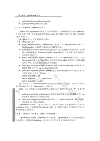 第二部分     JSP 技术和 XML 技术


        public BodyContent getBodyContent();
        public JspWriter getPreviousOut();

6.3.3   TagInfo 类 TagExtraInfo 类

    TagInfo 类和 TagExtraInfo 类映射了 Tag 的描述信息 而 Tag 的描述信息在 Tag Library
的 TLD 文件中定义 所以 TagInfo 类和 TagExtraInfo 类正是通过读取 TLD 文件 从而获取
Tag 的描述信息
    在 TagInfo 类中 所定义的重要方法有


        获取 Tag 的名字
        public TagAttributeInfo[] getAttributes(); 获 取 一 个 TagAttributeInfo 数 组
       TagAttributeInfo 对象包含了 Tag 特定的属性的信息
  

        public boolean isValid(TagData data); 验证赋给 Tag 特定属性的值是否有效 在 JSP
       程序的执行流程中 Translation 阶段和 Validation 阶段 JSP 引擎会自动调用这个
           

       方法校检 Tag
        public TagExtraInfo getTagExtraInfo(); 获 取 一 个 TagExtraInfo 对 象       这个
       TagExtraInfo 对象包含了 Tag 的额外信息 至于 TagExtraInfo 类的名字 可以从 TLD
            

       文件中获取 也就是 teiclass 标记所指定的值
        public java.lang.String getTagClassName(); 获取此 Tag 的 Tag Handler 类的名字 也
       就是在 TLD 文件中 tagclass 标记所指定的值
                              

        public java.lang.String getBodyContent(); 获取 Tag Body 可能的类型 返回值是一个
       字符串常量 可能有 3 种情况
         BODY_CONTENT_JSP
                                       

         BODY_CONTENT_TAG_DEPENDENT
         BODY_CONTENT_EMPTY
     这 3 个值和 TLD 文件中 bodycontent 标记所指定的值是一一对应的 读者可以参考上
                                               

文介绍 TLD 文件时关于 bodycontent 标记的介绍
     注意 这个 getBodyContent()方法和 BodyTagSupport 类的同名方法不一样 读者不要
混淆
                                                     

         public java.lang.String getInfoString(); 获取对 Tag 的注释信息 亦即 TLD 文件中 tag
         标记所包含的 info 标记所指定的值
                                                              	

         public TagLibraryInfo getTagLibrary(); 返回一个 TagLibraryInfo 对象 利用此对象
         可以获取 Tag Library 的信息
     TagExtraInfo 类映射了 Tag 的一些信息 在其中没有什么特别重要的方法 有一个
getTagInfo()方法 可以反过来获取 TagInfo 对象 至于其他的方法 我们就不介绍了 读
者可以参考相关的文档

6.3.4   TagLibraryInfo 类与 TagAttributeInfo 类

    TagLibraryInfo 类映射了 Tag Library 的详细信息 TagLibraryInfo 类其实也是通过读取
TLD 文件 才能够获取 Tag Library 的信息 在该类中定义了下面的重要方法
 