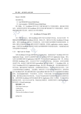 第一部分         JSP 技术与 J2EE 技术


    Resin1.2 服务器

  保存路径为
   1 docWEB-INFclassesfolderName
   2 docexamples..WEBINFclassesfolderName
  限于篇幅 关于 JavaBeans 程序在各个 JSP 服务器平台下的保存路径 我们就介绍到
这里 如果读者还希望了解 JavaBeans 程序在其他 JSP 服务器平台下的保存路径 请参考
相应的服务器开发文档 或者是与本书作者联系


                                1.3 JavaBeans 的 Scope 属性

    对于 JSP 程序而言 使用 JavaBeans 组件不仅可以封装许多信息 而且还可以将一些
  

数据处理的逻辑隐藏到 JavaBeans 的内部 除此之外 我们还可以设定 JavaBeans 的 Scope
属性 使得 JavaBeans 组件对于不同的任务 具有不同的生命周期和不同的使用范围 在
前面 我们已经提到过 Scope 属性具有四个可能的值 分别是 application session request
             

page 分别代表 JavaBeans 的四种不同的生命周期和四种不同的使用范围 下面我们就分别
介绍这四种不同的情况
              

1.3.1   Application Scope

     如果 JavaBeans 的 Scope 属性被指定为 application 也就是说这个 JavaBean 组件具有
                                    

Application Scope 这是什么意思呢?如果一个 JavaBean 组件具有 Application Scope 那么
它的生命周期和 JSP 的 Application 对象同步 作用范围也和 Application 对象一样 使用这
种类型的 JavaBeans 组件 可以在多个用户之间共享全局信息 具体来说 它的生命周期
                                           

是这样子的 如果某个 JSP 程序使用jsp:useBean操作指令创建了一个 JavaBean 对象 而
且这个 JavaBean 组件具有 Application Scope 那么这个 JavaBean 就一直在服务器的内存空
间中待命 随时处理客户端的请求 直到服务器关闭为止 它所保存的信息才消失 它所
                                                

占用的系统资源才会被释放 在此期间 如果有若干个用户请求的 JSP 程序中 需要用到
这个 JavaBean 组件 那么服务器在执行jsp:useBean操作指令时 并不会创建新的 JavaBean
组件 而是创建源对象的一个同步拷贝 在任何一个拷贝对象上发生的改变都会影响到源
                                                       

对象 源对象也会做出同步的改变 不过这个状态的改变不会影响其他已经存在的拷贝对
象 这种类型的 JavaBeans 组件的功能和 JSP 的 Application 对象十分类似 不过前者的功
能要强大得多 而且可以自由扩展 用起来也方便得多 请看程序清单 1.10(Counter.java)
                                                           	

程序清单 1.11(useCounter.jsp)
    程序清单 1.10
    //File Name:Counter.java
    //Author:fancy
    //Date:2001.3.26
    //Note:use this JavaBean to Counter!


    package test;
 