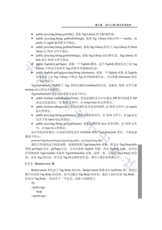 第6章       JSP 与 XML 联合开发技术


          public java.lang.String getURI(); 获取 Tag Library 的 URI 属性值
          public java.lang.String getPrefixString(); 获取 Tag Library 的标识符      prefix 此
          prefix 在 taglib 编译指令中指定
          public java.lang.String getShortName(); 获取 Tag Library 的名字 Tag Library 的 Short
          Name 在 TLD 文件中指定
          public java.lang.String getInfoString(); 获取 Tag Library 的注释信息 Tag Library 的
          Info 也在 TLD 文件中指定
          public TagInfo[] getTags(); 获取一个 TagInfo 数组 这个 TagInfo 数组包含了此 Tag


          Library 中所包含的所有 Tag 的所有详细描述信息
          public TagInfo getTag(java.lang.String shortname); 获取一个 TagInfo 对象 此 TagInfo
          对象包含了此 Tag Library 中特定 Tag 的详细描述信息 方法参数 shortname 指定
  

          了 Tag 的名字
      TagAttributeInfo 类映射了 Tag 的特定属性(Attribute)的信息 也就是 TLD 文件中被
             

attribute 标记所包含的部分
      TagAttributeInfo 类定义的重要方法如下所示
          public boolean canBeRequestTime(); 获知此属性是否可以通过 JSP 程序段或者 JSP
              

          表达式动态设定 在 TLD 文件中 由 rtexprvalue 标记所指定
          public boolean isRequired(); 获取此属性是否必须的属性 在 TLD 文件中 由 require
      标记所指定
                                     

      public java.lang.String getName(); 获取此属性的名字 在 TLD 文件中 由 tag 标记
      包含下的 name 标记所指定
      public java.lang.String getTypeName(); 获取此属性的 Java 类型名称 在 TLD 文件
                                                 

      中 由 type 标记所指定
    也许有的读者要问 应该如何使用这些 XXXInfo 类呢?TagLibraryInfo 类有一个构造函
数如下所示
                                                             

    protected TagLibraryInfo(java.lang.String prefix java.lang.String uri);
  我们只要调用这个构造函数 就能够获取 TagLibraryInfo 对象 那么由 TagLibraryInfo
类的 getTags()方法 getTag()方法 又可以获取 TagInfo 对象 再由 TagInfo 对象 也可以
                                                                         

轻易地获取 TagExtraInfo 对象和 TagAttributeInfo 对象 这样一来 无论是 Tag Library 的信
息 还是 Tag 的信息 甚至是 Tag 特定属性的信息 都尽入我们的掌握之中
                                                                                  	

6.3.5   BodyContent 类

  BodyContent 类代表了 Tag Body 的内容 BodyContent 类继承自 JspWriter 类 利用它
既可以读取 Tag Body 的内容 也可以输出 Tag Body 的内容 我们上面经常说 Tag Body
但是对 Tag Body 一直没有下一个定义 请看下面的例子
    例
    prefix:tag
        body
    /prefix:tag
 