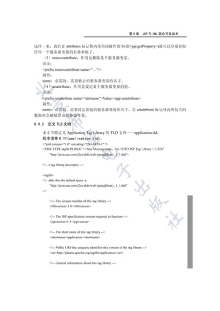 第6章       JSP 与 XML 联合开发技术


这样一来 我们在 attributes 标记体内使用该操作指令(指jsp:getProperty)就可以分别获取
任何一个服务器变量的名称和值了
   3 removeattribute 作用是删除某个服务器变量
  语法
   prefix:removeattribute name=…/
   属性
   name 必需的 需要移去的服务器变量的名字
     4 setattribute 作用是设定某个服务器变量的值


   语法
   prefix:setattribute name=attrnameValue/app:setattribute
   属性
 

   name 必需的 需要设定新值的服务器变量的名字 在 setattrbiute 标记体内所包含的
数据将会被赋给该服务器变量
              

6.4.2 定义 TLD 文档

   本小节将定义 Application Tag Library 的 TLD 文件                                 application.tld
               

   程序清单 6.11(application.tld)
   ?xml version=1.0 encoding=ISO-8859-1 ?
   !DOCTYPE taglib PUBLIC -//Sun Microsystems Inc.//DTD JSP Tag Library 1.1//EN
                                          

         http://java.sun.com/j2ee/dtds/web-jsptaglibrary_1_1.dtd


   !-- a tag library descriptor --
                                                   

   taglib
   !-- after this the default space is
         http://java.sun.com/j2ee/dtds/web-jsptaglibrary_1_1.dtd
                                                                

   --


         !-- The version number of this tag library --
                                                                            

         tlibversion1.0/tlibversion


         !-- The JSP specification version required to function --
                                                                                        	

         jspversion1.1/jspversion


         !-- The short name of this tag library --
         shortnameapplication/shortname


         !-- Public URI that uniquely identifies this version of the tag library --
         urihttp://jakarta.apache.org/taglibs/application/uri


         !-- General information about this tag library --
 