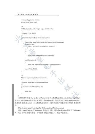第二部分      JSP 技术和 XML 技术


        // Name of application attribute
        private String name = null;


        /**
        * Method called at end of Tag to output attribute value
        *
        * @return EVAL_PAGE
        */
        public final int doEndTag() throws JspException


        {
              Object value =pageContext.getServletContext().getAttribute(name);
              if( value == null )
    

                    value = Not found this attribute or it is null ;


              try
              

              {
                    pageContext.getOut().write(value.toString());
              }
               

              catch(Exception e)
              {
                    throw new JspException(IO Error:  + e.getMessage());
                                      

              }
              return EVAL_PAGE;
        }
                                                   

        /**
        * Set the required tag attribute bname/b.
                                                                

        *
        * @param String name of application attribute
        */
        public final void setName(String str)
                                                                         

        {
              name = str;
        }
                                                                                  	

    }
  在程序清单 6.12 中 定义了 setName()方法和 doEndTag()方法 在 attribute Tag 的执行
流程中 setName()方法将首先被调用 读取 name 属性的值(是 str) 赋给 Tag Handler 的一
个成员变量(也是 name) 在 doEndTag()方法中 利用下面的代码获取相应的服务器变量的
值
    Object value =pageContext.getServletContext().getAttribute(name);
    注意 pageContext 是 TagSupport 类的成员变量 因为 Tag Handler 继承了 TagSupport
类   所以可以直接使用使用 获取服务器变量的值以后 把这个值输出
 