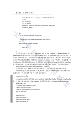 第二部分        JSP 技术和 XML 技术


               // Clear the body since we only used it as input for the attribute
               // value
               body.clearBody();
               // set the attribute
               pageContext.getServletContext().setAttribute(name (Object)s);
               return SKIP_BODY;
         }


         /**


         * Set the required tag attribute bname/b.
         *
         * @param String name of application attribute to set value for
    

         */
         public final void setName(String str)
         {
               

               name = str;
         }
    }
                

     在程序清单 6.13 中定义了 setattribute Tag 的 Tag Handler      SetAttributeTag 类
SetAttributeTag 类最主要的方法是 doAfterBody()方法 在 setattribute Tag 的执行流程中 首
先利用 setName()方法 获取需要设定新值的服务器变量的名字 然后执行 doStartTag()
                                      

这个方法没有做任何事情 接着执行 doAfterbody()方法 在这个方法中 首先创建一个
BodyContent 类的实例对象(body) 接着利用该实例对象的 getString()方法读取 setattribute
标记体内的内容               然后把这些内容赋给特定的服务器变量 完成这一个任务的代码如下
                                                   

    pageContext.getServletContext().setAttribute(name (Object)s);
    在上面的代码中 name 是服务器变量的名字 s 是要赋给此服务器变量的值
    doAfterBody()方法的返回值为 SKIP_BODY 这说明 doAfterBody()方法只执行一遍
                                                                

就进入到下一个执行流程中去了 而不会反复执行

    removeattribute Tag
                                                                             

    在 application.tld 文件中指定 removeattribute Tag 的 Tag Handler 为 RemoveAttributeTag
类   下面我们就来编写这个 Tag Handler 请看程序清单 6.14(RemoveAttributeTag.java)
    程序清单 6.14
                                                                                    	

    //File Name: RemoveAttributeTag.java
    //Author Morgan Delagrange
    //Note:the removeattribute Tag’s Tag Handler
    package application;


    import java.util.*;
    import javax.servlet.*;
    import javax.servlet.http.*;
    import javax.servlet.jsp.*;
 