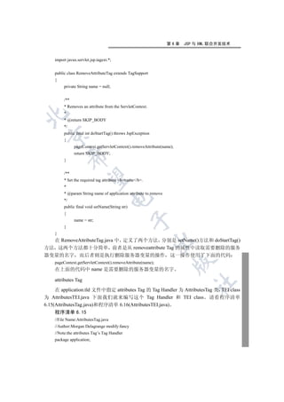 第6章   JSP 与 XML 联合开发技术


    import javax.servlet.jsp.tagext.*;


    public class RemoveAttributeTag extends TagSupport
    {
         private String name = null;


         /**
         * Removes an attribute from the ServletContext.
         *


         * @return SKIP_BODY
         */
         public final int doStartTag() throws JspException
  

         {
               pageContext.getServletContext().removeAttribute(name);
               return SKIP_BODY;
               

         }


         /**
                

         * Set the required tag attribute bname/b.
         *
         * @param String name of application attribute to remove
                                         

         */
         public final void setName(String str)
         {
                                                 

               name = str;
         }
    }
  在 RemoveAttributeTag.java 中 定义了两个方法 分别是 setName()方法和 doStartTag()
                                                             

方法 这两个方法都十分简单 前者是从 removeattribute Tag 的属性中读取需要删除的服务
器变量的名字 而后者则是执行删除服务器变量的操作 这一操作使用了下面的代码
                                                                        

    pageContext.getServletContext().removeAttribute(name);
    在上面的代码中 name 是需要删除的服务器变量的名字

    attributes Tag
                                                                             	

     在 application.tld 文件中指定 attributes Tag 的 Tag Handler 为 AttributesTag 类 TEI class
为 AttributesTEI.java 下面我们就来编写这个 Tag Handler 和 TEI class 请看程序清单
6.15(AttributesTag.java)和程序清单 6.16(AttributesTEI.java)
    程序清单 6.15
    //File Name:AttributesTag.java
    //Author:Morgan Delagrange modify:fancy
    //Note:the attributes Tag’s Tag Handler
    package application;
 