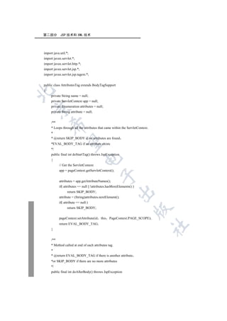 第二部分        JSP 技术和 XML 技术




import java.util.*;
import javax.servlet.*;
import javax.servlet.http.*;
import javax.servlet.jsp.*;
import javax.servlet.jsp.tagext.*;


public class AttributesTag extends BodyTagSupport
{


     private String name = null;
     private ServletContext app = null;
     private Enumeration attributes = null;


     private String attribute = null;


     /**
           

     * Loops through all the attributes that came within the ServletContext.
     *
     * @return SKIP_BODY if no attributes are found
            

     *EVAL_BODY_TAG if an attribute exists
     */
     public final int doStartTag() throws JspException
                                     

     {
           // Get the ServletContext
           app = pageContext.getServletContext();
                                               

           attributes = app.getAttributeNames();
           if( attributes == null || !attributes.hasMoreElements() )
                                                            

                  return SKIP_BODY;
           attribute = (String)attributes.nextElement();
           if( attribute == null )
                  return SKIP_BODY;
                                                                       


           pageContext.setAttribute(id    this PageContext.PAGE_SCOPE);
           return EVAL_BODY_TAG;
                                                                               	

     }


     /**
     * Method called at end of each attributes tag.
     *
     * @return EVAL_BODY_TAG if there is another attribute
     *or SKIP_BODY if there are no more attributes
     */
     public final int doAfterBody() throws JspException
 