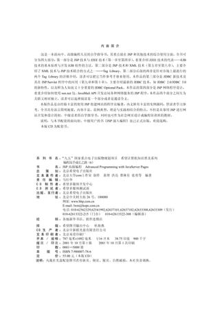 内 容 简 介

     这是一本面向中 高级编程人员的自学指导书 其重点放在 JSP 和其他技术的综合使用方面 全书可
分为四大部分 第一部分是 JSP 技术与 J2EE 技术 第一章至第四章                       着重介绍 J2EE 技术的代表           EJB
技术的基本原理与开发 EJB 组件的方法              第二部分是 JSP 技术和 XML 技术             第五章至第八章          主要介
绍了 XML 技术与 JSP 技术联合的方式之一               Tag Library 第二部分后面的两章是针对市场上最流行的
两个 Tag Library 的详细介绍     读者可以把它当作参考手册来使用                 本作品的第三部分是 JDBC 新技术及
其在 JSP/Servlet 程序中的应用 第九章和第十章              主要介绍最新的 JDBC 技术            如 JDBC 2.0/JDBC 3.0
的新特性      以及鲜为人知而又十分重要的 JDBC Optional Pack 本作品的第四部分是 JSP 网络程序设计
着重介绍如何使用 sun.net 包 JavaMail API 开发访问各种网络服务的 JSP 程序 本作品四个部分之间互为
关联又相对独立        读者可以选择阅读某一个部分或者是通读全文
     本版作品是由经验丰富的使用 JSP 组建网站的程序员编著 内文附有丰富的实例源码 供读者学习参
考 全书具有语言简明扼要 内容丰富 范例典型 理论与实践相结合的特点 不但是从事用 JSP 进行网
站开发和设计的初        中级读者的自学指导书            同时也可作为社会网页设计或编程培训班的教材
     说明   与本书配套的面向初        中级用户的书         JSP 深入编程     也已正式出版         欢迎选购
     本版 CD 为配套书




 系 列 书 名        九五 国家重点电子出版物规划项目 希望计算机知识普及系列
                编程高手成长之路 6
 书       名     JSP 高级编程 Advanced Programming with JavaServer Pages
 总   策   划     北京希望电子出版社
 文本著作者         北京大学com工作室 创作 黄理 洪亮 曹林有 张勇等 编著
 责 任 编 辑       马红华
 C D 制 作 者     希望多媒体开发中心
 C D 测 试 者     希望多媒体测试部
 出版 发行者        北京希望电子出版社
 地       址     北京中关村大街 26 号 100080
               网址: www.bhp.com.cn
               E-mail: lwm@hope.com.cn
               电话: 010-62562329,62541992,62637101,62637102,62633308,62633309   发行
               010-62613322-215 门市      010-62613322-308 编辑部
 经         销   各地新华书店        软件连锁店
排       版 希望图书输出中心          杜海燕
C D 生 产 者 北京中新联光盘有限责任公司
文 本 印 刷 者 北京双青印刷厂
开 本 / 规 格 787 毫米×1092 毫米     1/16 开本     38.75 印张 900 千字
版 次 / 印 次 2001 年 10 月第 1 版     2001 年 10 月第 1 次印刷
印       数 0001 5000 册
本    版 号 ISBN 7-980007-78-6
定       价 55.00 元 本版 CD
说明 凡我社光盘配套图书若有缺页 倒页 脱页 自然破损 本社负责调换
 