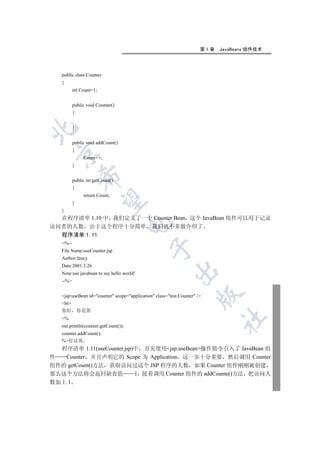 第1章   JavaBeans 组件技术




   public class Counter
   {
          int Count=1;


          public void Counter()
          {


          }



          public void addCount()
          {
 

               Count++;
          }
              

          public int getCount()
          {
               return Count;
               

          }
   }
  在程序清单 1.10 中 我们定义了一个 Counter Bean 这个 JavaBean 组件可以用于记录
                                      

访问者的人数 由于这个程序十分简单 我们就不多做介绍了
  程序清单 1.11
   %--
                                               

   File Name:useCounter.jsp
   Author:fancy
   Date:2001.3.26
                                                           

   Note:use javabean to say hello world!
   --%
                                                                      

   jsp:useBean id=counter scope=application class=test.Counter /
   br
   你好         你是第
                                                                             	

   %
   out.println(counter.getCount());
   counter.addCount();
   %位访客
  程序清单 1.11(useCounter.jsp)中 首先使用jsp:useBean操作指令引入了 JavaBean 组
件  Counter 并且声明它的 Scope 为 Application 这一步十分重要 然后调用 Counter
组件的 getCount()方法 获取访问过这个 JSP 程序的人数 如果 Counter 组件刚刚被创建
那么这个方法将会返回缺省值              1 接着调用 Counter 组件的 addCounte()方法 把访问人
数加上 1
 